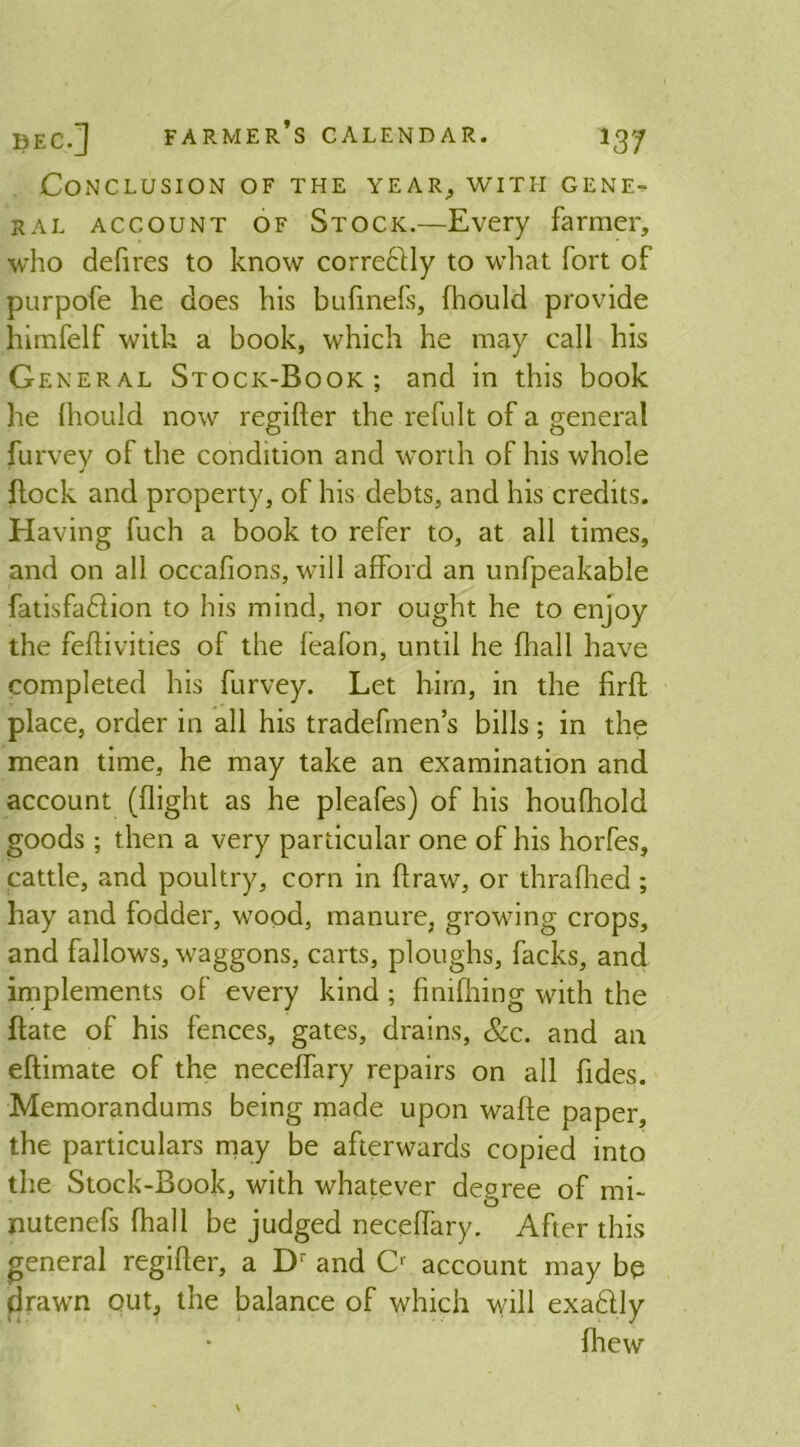 Conclusion of the year, with gene- ral account of Stock.—Every farmer, who defires to know corredfly to what fort of purpofe he does his bufinefs, fhould provide himfelf with a book, which he may call his G eneral Stock-Book; and in this book he (hould now regifter the refult of a general furvey of the condition and worth of his whole flock and property, of his debts, and his credits. Having fuch a book to refer to, at all times, and on all occafions, will afford an unfpeakable fatisfa&ion to his mind, nor ought he to enjoy the feflivities of the feafon, until he fhall have completed his furvey. Let him, in the firft place, order in all his tradefmen’s bills; in the mean time, he may take an examination and account (flight as he pleafes) of his houfliold goods ; then a very particular one of his hcrfes, cattle, and poultry, corn in ftraw, or thrafhed ; hay and fodder, wood, manure, growing crops, and fallows, waggons, carts, ploughs, facks, and implements of every kind ; fimfhing with the Bate of his fences, gates, drains, &c. and an eftimate of the neceffary repairs on all fides. Memorandums being made upon wafle paper, the particulars may be afterwards copied into the Stock-Book, with whatever degree of mi- nutenefs fhall be judged neceffary. After this general regifter, a Dr and C1 account may be drawn out, the balance of which will exadlly fhew