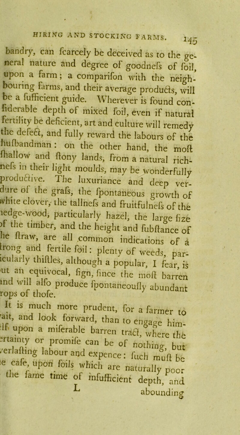 145 bandry, can fcarcely be deceived as to the ge- neral nature and degree of goodnefs of foil, upon a farm; a comparifon with the neigh- bouring farms, and their average produ&s, will be a fufficient guide. Wherever is found con- siderable depth of mixed foil, even if natural ertility be deficient, art and culture will remedy the defedt, and fully reward the labours of the hufbandman : on the other hand, the molt mallow and ftony lands, from a natural rich- nefs m their light moulds, may be wonderfully productive. The luxuriance and deeo ver- dure of the grafs, the fpontaneous growth of white clover, the tallnefs and fruitfulnefs of the ledge-wood, particularly hazel, the laro-e hze V t]le timber> ar>d the height and fubftance of he ftraw, are all .common indications of a ,,S,an?-nffnile,r°il: PIenV of weeds, par- icu.uj ly thirties, although a popular, I fear, is >ut an equivocal, fign, fmce the mod barren md will alfo produce fpontaneoufly abundant rops of thofe. It is much more prudent, for a farmer to 'ait, and look forward, than to engage him- : f upon a miferable barren trail, where the srtamty or promife can be of nothing, but erMmg labour aod expence :ruchrngJft^ Cufe upon. foils which are naturally poor the fame time of infufficient depth/and abounding