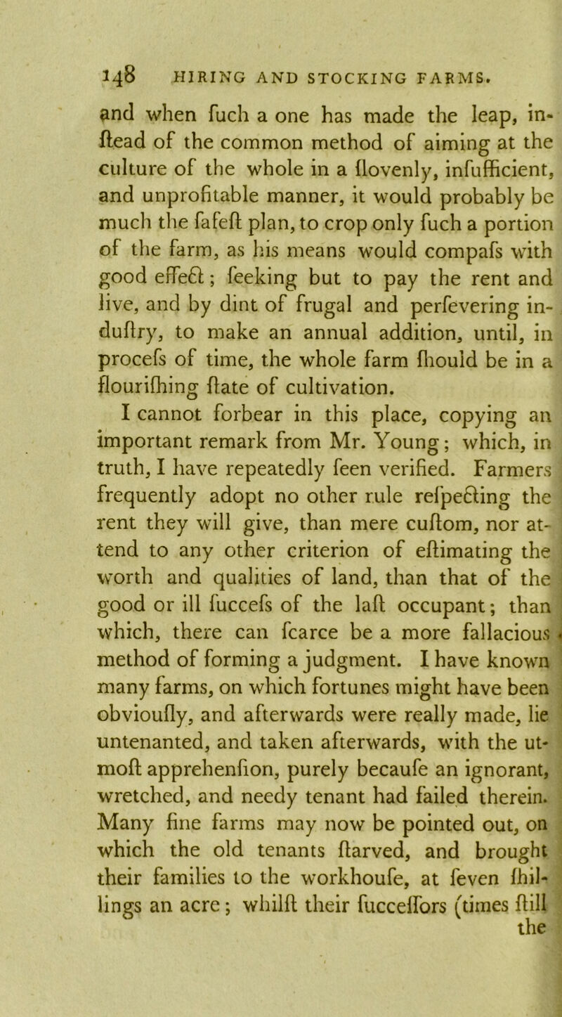 and when fuch a one has made the leap, in- ftead of the common method of aiming at the culture of the whole in a llovenly, infufficient, and unprofitable manner, it would probably be much the fafeft plan, to crop only fuch a portion of the farm, as his means would compafs with good effe£t; feeking but to pay the rent and live, and by dint of frugal and perfevering in- duftry, to make an annual addition, until, in procefs of time, the whole farm fhouid be in a flourifhing {late of cultivation. I cannot forbear in this place, copying an important remark from Mr. Young; which, in truth, I have repeatedly feen verified. Farmers 'j frequently adopt no other rule refpe£ling the rent they will give, than mere cuflom, nor at- tend to any other criterion of eftimating the i worth and qualities of land, than that of the j good or ill fuccefs of the lafl occupant; than which, there can fcarce be a more fallacious « method of forming a judgment. I have known many farms, on which fortunes might have been obvioufiy, and afterwards were really made, lie untenanted, and taken afterwards, with the ut- moft apprehenfion, purely becaufe an ignorant, wretched, and needy tenant had failed therein. Many fine farms may now be pointed out, on which the old tenants flarved, and brought their families to the workhoufe, at feven {hil- lings an acre; whilft their fuccelfors (times {till