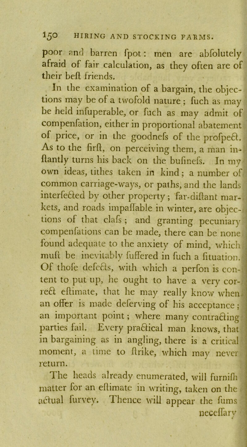 poor and barren fpot: men are abfolutely afraid of fair calculation, as they often are of their bell friends. In the examination of a bargain, the objec- tions may be of a twofold nature ; fuch as may be held mfuperable, or fuch as may admit of compenfation, either in proportional abatement of price, or in the goodnefs of the profpeft. As to the firft, on perceiving them, a man in- ftantly turns his back on the bufinefs. In my- own ideas, tithes taken in kind; a number of common carriage-ways, or paths, and the lands interfered by other property; far-diftant mar- kets, and roads inipaflable in winter, are objec- tions of that clafs ; and granting pecuniary compenfations can be made, there can be none found adequate to the anxiety of mind, whichj muft be inevitably buffered in fuch a fituation. Of thole defcfts, with which a perfon is con-j tent to put up, he ought to have a very cor- rer eftimate, that he may really know when, an offer is made deferving of his acceptance; an important point; where many contraring parties fail. Every prarical man knows, that in bargaining as in angling, there is a critical moment, a time to flrike, which may never return. The heads already enumerated, will furnifh matter for an eftimate in writing, taken on the actual furvey. 1 hence will appear the fums necelfary