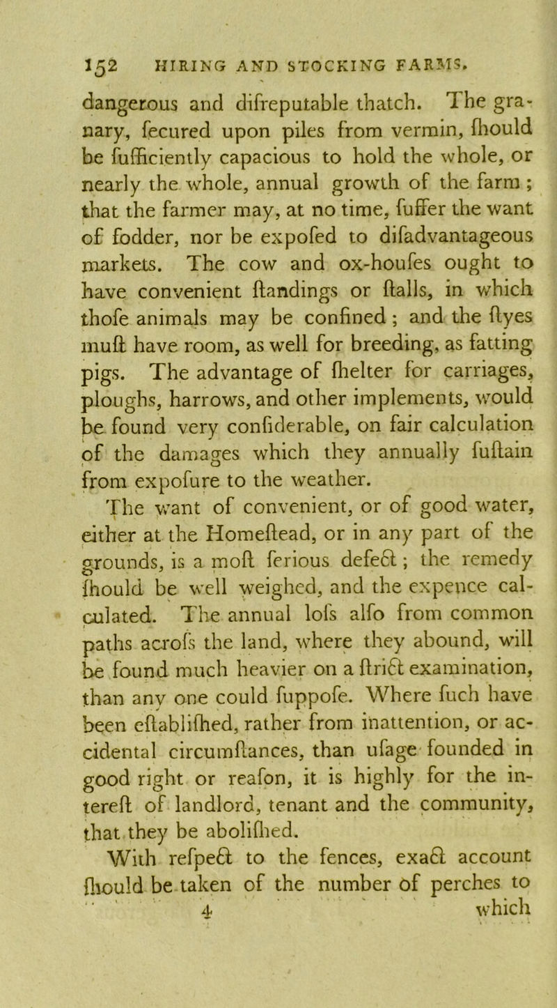 dangerous and difreputable thatch. 1 he gra- nary, fecured upon piles from vermin, fliould be fufficiently capacious to hold the whole, or nearly the whole, annual growth of the farm ; that the farmer may, at no time, fuffer the want of fodder, nor be expofed to difadvantageous markets. The cow and ox-houfes ought to have convenient Handings or Halls, in which thofe animals may be confined; and the Hyes mufl have room, as well for breeding, as fatting pigs. The advantage of flielter for carriages, ploughs, harrows, and other implements, would be found very confiderable, on fair calculation of the damages which they annually fufiain from expofure to the weather. The want of convenient, or of good water, either at the Homefiead, or in any part of the grounds, is a mofi ferious defect; the remedy fhould be well weighed, and the expence cal- culated. The annual lofs alfo from common paths acrols the land, where they abound, will be found much heavier on a firidt examination, than anv one could fuppofe. Where fuch have been efiablilhed, rather from inattention, or ac- cidental circumfiances, than ufage founded in good right or reafon, it is highly for the in- terefi of landlord, tenant and the community, that they be abolifhed. With refpedt to the fences, exadt account fliould be taken of the number of perches to 4 which