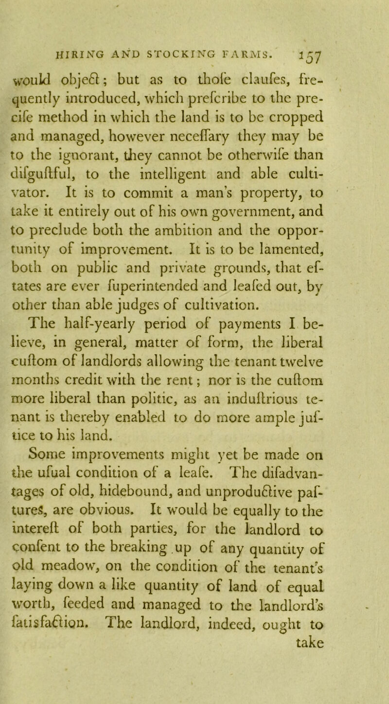 would obje£l; but as to thole claufes, fre- quently introduced, which prefcribe to the pre- cife method in which the land is to be cropped and managed, however neceftary they may be to the ignorant, they cannot be otherwife than difguftful, to the intelligent and able culti- vator. It is to commit a mans property, to take it entirely out of his own government, and to preclude both the ambition and the oppor- tunity of improvement. It is to be lamented, both on public and private grounds, that ef- tates are ever fuperintended and leafed out, by other than able judges of cultivation. The half-yearly period of payments I be- lieve, in general, matter of form, the liberal cuftom of landlords allowing the tenant twelve months credit with the rent; nor is the cuftom more liberal than politic, as an induftrious te- nant is thereby enabled to do more ample juf- tice to his land. Some improvements might yet be made on the ufual condition of a leafe. The difadvan- tages of old, hidebound, and unproduftive paf- tureS, are obvious. It would be equally to the intereft of both parties, for the landlord to confent to the breaking .up of any quantity of old meadow, on the condition of the tenants laying down a like quantity of land of equal worth, feeded and managed to the landlord’s latisfafrion. The landlord, indeed, ought to take