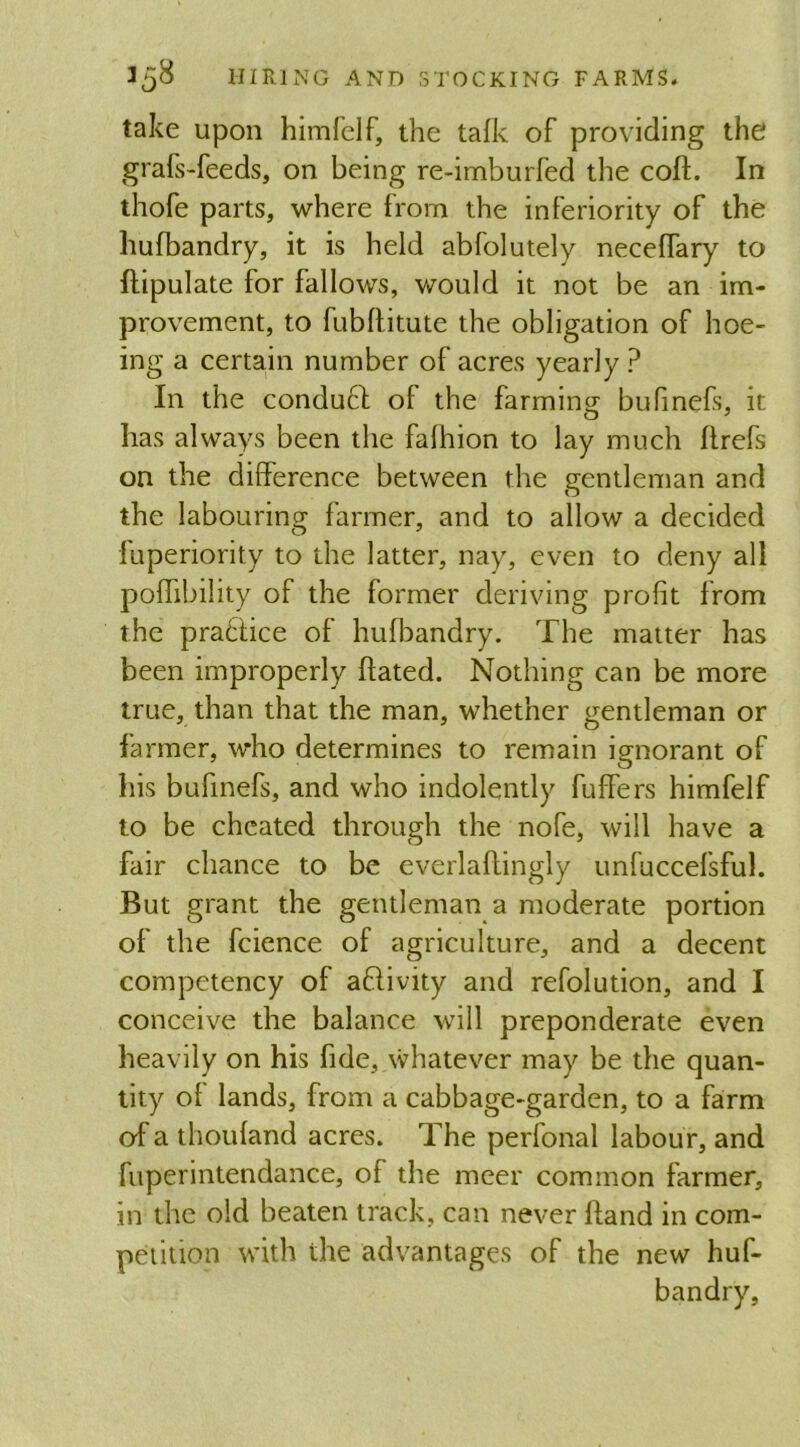 take upon himfelf, the talk of providing the grafs-feeds, on being re-imburfed the coif. In thofe parts, where from the inferiority of the hufbandry, it is held abfolutely neceifary to Stipulate for fallows, would it not be an im- provement, to fubftitute the obligation of hoe- ing a certain number of acres yearly ? In the conduft of the farming bufmefs, it has always been the falhion to lay much ilrefs on the difference between the gentleman and the labouring farmer, and to allow a decided Superiority to the latter, nay, even to deny all poifibility of the former deriving profit from the practice of hufbandry. The matter has been improperly hated. Nothing can be more true, than that the man, whether gentleman or farmer, who determines to remain ignorant of his bufinefs, and who indolently Suffers himfelf to be cheated through the nofe, will have a fair chance to be everlaftingly unfuccefsful. But grant the gentleman a moderate portion of the fcience of agriculture, and a decent competency of aftivity and refolution, and I conceive the balance will preponderate even heavily on his fide, whatever may be the quan- tity of lands, from a cabbage-garden, to a farm of a thoufand acres. The perfonal labour, and fuperintendance, of the nicer common farmer, in the old beaten track, can never hand in com- petition with the advantages of the new huf- bandry.