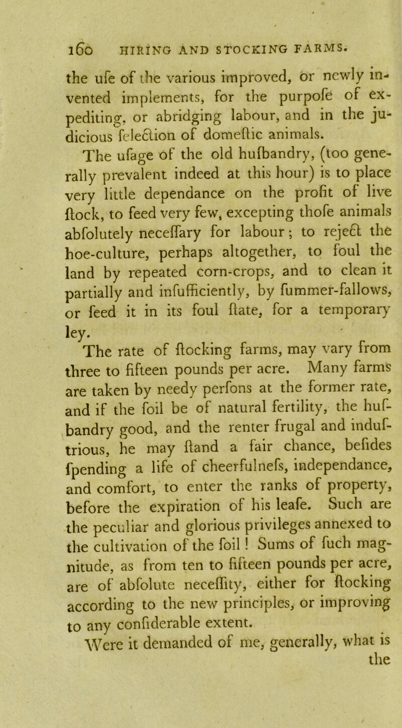 the ufe of the various improved, or newly in- vented implements, for the purpofe of ex- pediting, or abridging labour, and in the ju- dicious feleclion of domeftic animals. The ufage of the old hufbandry, (too gene- rally prevalent indeed at this hour) is to place very little dependance on the profit of live {lock, to feed very few, excepting thofe animals abfolutely necelfary for labour; to reject the hoe-culture, perhaps altogether, to foul the land by repeated corn-crops, and to clean it partially and infufficiently, by fummer-fallows, or feed it in its foul ftate, for a temporary ley. The rate of flocking farms, may vary from three to fifteen pounds per acre. Many farms are taken by needy perfons at the former rate, and if the foil be of natural fertility, the huf- bandry good, and the renter frugal and induf- trious, he may fland a fair chance, befides fpending a life of cheerfulrtefs, independance, and comfort, to enter the ranks of property, before the expiration of his leafe. Such are the peculiar and glorious privileges annexed to the cultivation of the foil! Sums of fuch mag- nitude, as from ten to fifteen pounds per acre, are of abfolute neceflity, either for Hocking according to the new principles, or improving to any confiderable extent. Were it demanded of me, generally, what is