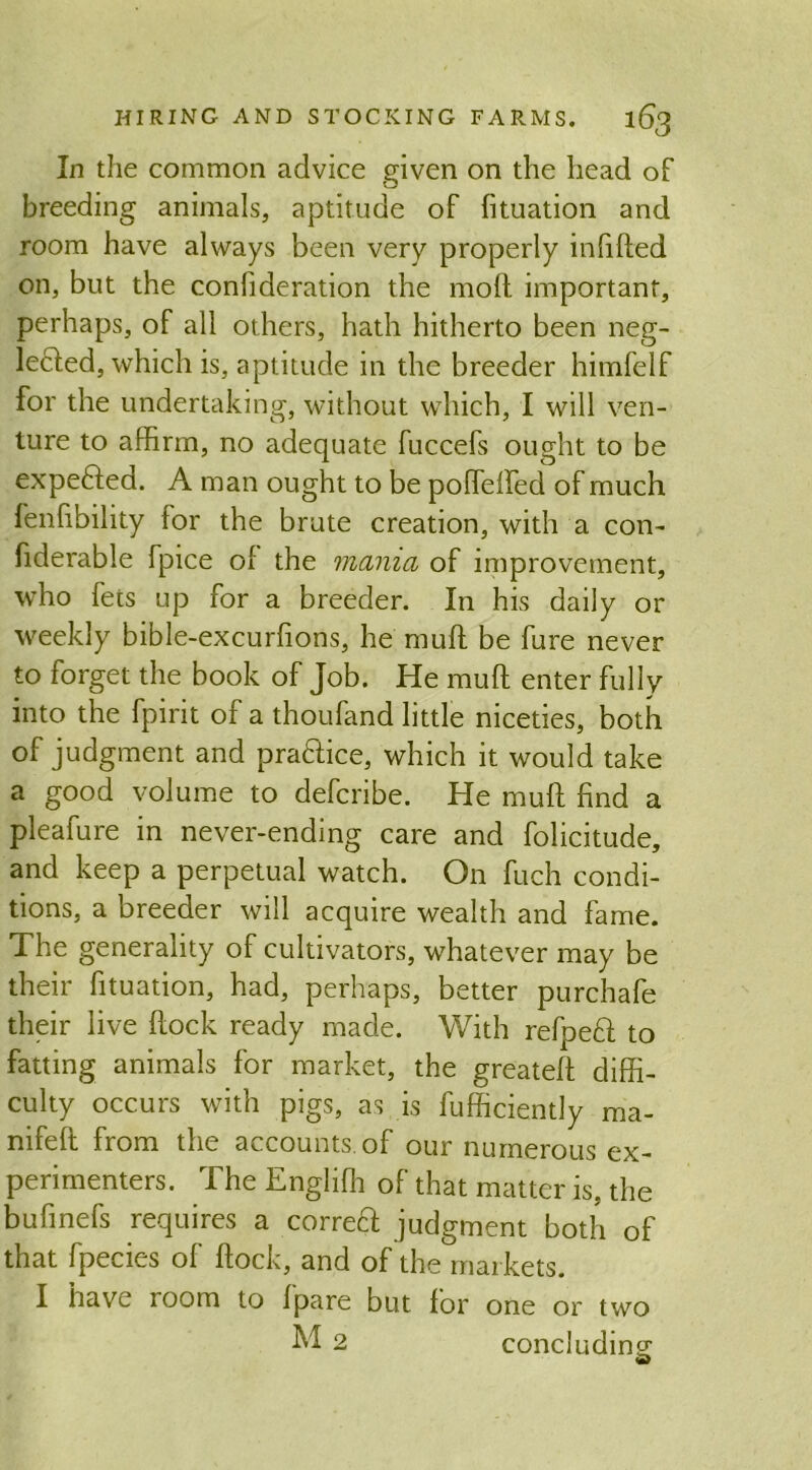 In the common advice given on the head of breeding animals, aptitude of lituation and room have always been very properly infilled on, but the conlideration the moll important, perhaps, of all others, hath hitherto been neg- ledled, which is, aptitude in the breeder himfelf for the undertaking, without which, I will ven- ture to affirm, no adequate fuccefs ought to be expelled. A man ought to be polleHed of much fenlibility lor the brute creation, with a con- fiderable fpice of the mania of improvement, who fets up for a breeder. In his daily or weekly bible-excurlions, he mull be fure never to forget the book of Job. He mull enter fully into the fpirit of a thoufand little niceties, both of judgment and praHice, which it would take a good volume to defcribe. He mull hnd a pleafure in never-ending care and folicitude, and keep a perpetual watch. On fuch condi- tions, a breeder will acquire wealth and fame. The generality of cultivators, whatever may be their htuation, had, perhaps, better purchafe their live hock ready made. With relpeft to fatting animals for market, the greatell diffi- culty occurs with pigs, as is fufficiently ma- nifell from the accounts, of our numerous ex- perimenters. The Englilh of that matter is, the bufinefs requires a correft judgment both of that fpecies of hock, and of the markets. I have room to Ipare but lor one or two