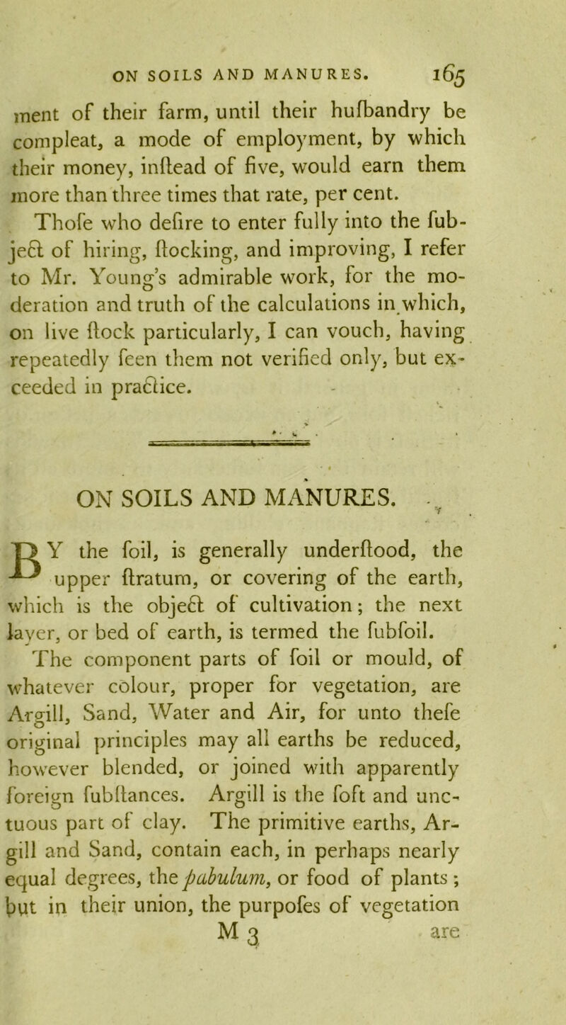 inent of their farm, until their hufbandry be compleat, a mode of employment, by which their money, inftead of five, would earn them more than three times that rate, per cent. Thole who defire to enter fully into the fub- jeft of hiring, flocking, and improving, I refer to Mr. Young’s admirable work, for the mo- deration and truth of the calculations in which, on live Hock particularly, I can vouch, having repeatedly feen them not verified only, but ex- ceeded in pradlice. ON SOILS AND MANURES. - T> Y the foil, is generally underftood, the upper ftratum, or covering of the earth, which is the objeft of cultivation; the next layer, or bed of earth, is termed the fubfoil. The component parts of foil or mould, of whatever colour, proper for vegetation, are Argill, Sand, Water and Air, for unto thefe original principles may all earths be reduced, however blended, or joined with apparently foreign fubltances. Argill is the foft and unc- tuous part of clay. The primitive earths, Ar- gill and Sand, contain each, in perhaps nearly equal degrees, tht pabulum, or food of plants; fiut in their union, the purpofes of vegetation M 3 are