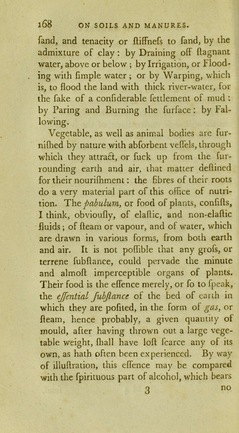 fand, and tenacity or ftiffnefs to fand, by the admixture of clay : by Draining off ftagnant water, above or below ; by Irrigation, or Flood- ing with fimple water ; or by Warping, which is, to flood the land with thick river-water, for the fake of a confiderable fetdement of mud : by Faring and Burning the furface: by Fal- lowing. Vegetable, as well as animal bodies are fur- nifhed by nature with abforbent veffels, through which they attract, or fuck up from the fur- rounding earth and air, that matter deftined for their nourifhment: the fibres of their roots do a very material part of this office of nutri- tion. 'The. pabulum, or food of plants, conhfts, I think, obvioufly, of elaftic, and non-elaftic fluids; of fleam or vapour, and of water, which are drawn in various forms, from both earth and air. It is not poflible that any grofs, or terrene fubftance, could pervade the minute and almoft imperceptible organs of plants. Their food is the effence merely, or fo to Ipeak, the ejfential fubflance of the bed of earth in which they are pofited, in the form of gas, or fleam, hence probably, a given quantity of mould, after having thrown out a large vege- table weight, fhall have loft fcarce any of its own, as hath often been experienced. By way of illuftration, this effence may be compared with the fpirituous part of alcohol, which bears q no