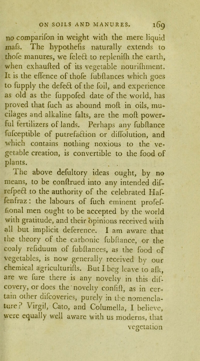 no comparifon in weight with the mere liquid mafs. The hypothecs naturally extends to thofe manures, we feleft to replenifli the earth, when exhauded of its vegetable nourifhment. It is the edence of thofe fubdances which goes to lupply the defefl of the foil, and experience as old as the fuppofed date of the world, has proved that fuch as abound mod in oils, mu- cilages and alkaline falts, are the mod power- ful fertilizers of lands. Perhaps any fubdance fufceptible of putrefaflion or didolution, and which contains nothing noxious to the ve- getable creation, is convertible to the food of plants. I he above defultory ideas ought, by no means, to be condrued into any intended dif- refpecl to the authority of the celebrated Haf- fenfraz: the labours of fuch eminent profef- honal men ought to be accepted by the world with gratitude, and their opinions received with all but implicit deference. I am aware that tiie theory of the carbonic fubdance, or the coaly redduum of fubdances, as the food of vegetables, is now generally received by our chemical agricultures. But I beg leave to a Ik, are we fure there is any novelty in this dif- covery, or does the novelty confid, as in cer- tain other difcoveries, purely in the nomencla- ture? Virgil, Cato, and Columella, I believe, were equally well aware with us moderns, that vegetation