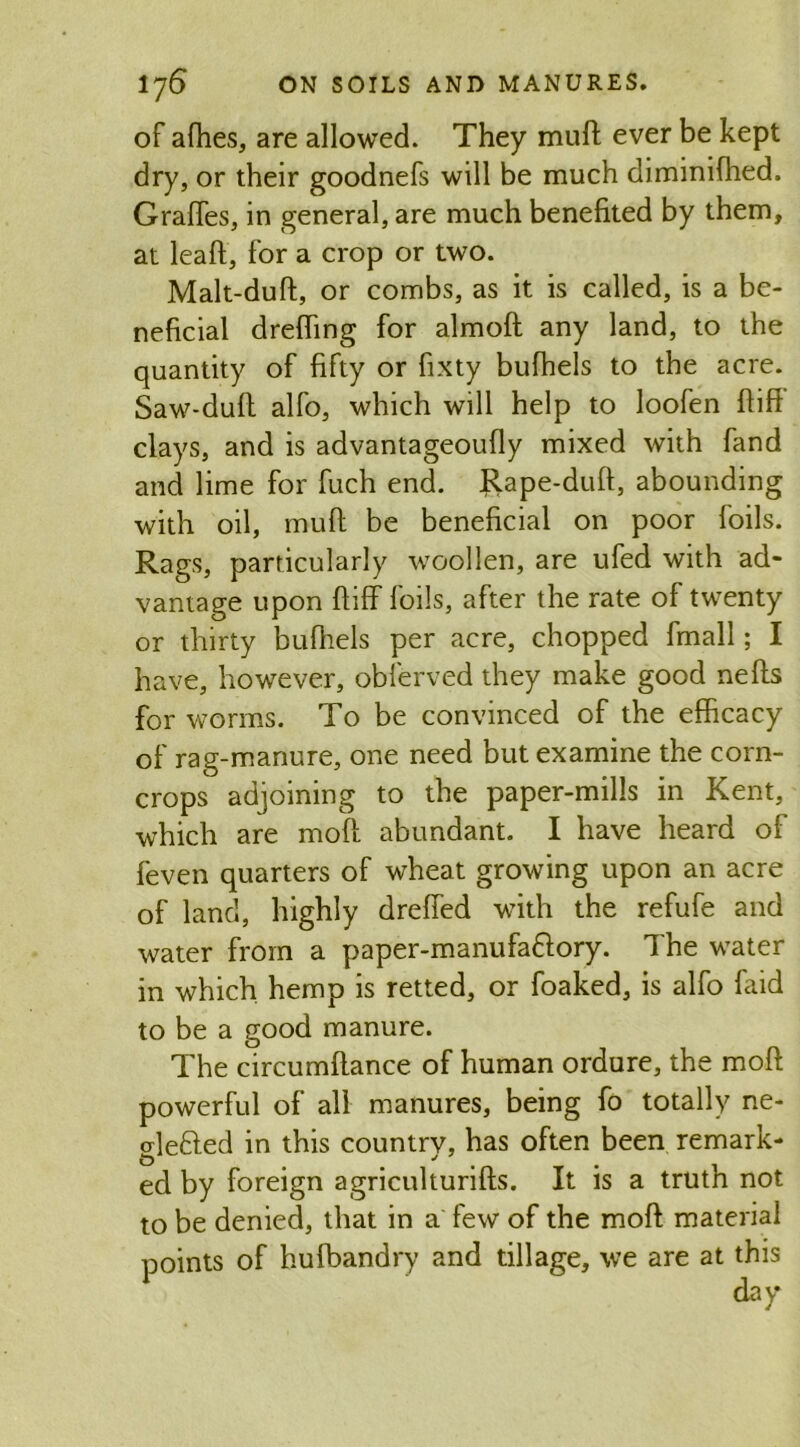 of afhes, are allowed. They muff ever be kept dry, or their goodnefs will be much diminifhed. Grafles, in general, are much benefited by them, at lead, for a crop or two. Malt-duft, or combs, as it is called, is a be- neficial drefhng for almoft any land, to the quantity of fifty or fixty bufhels to the acre. Saw-duft alfo, which will help to loofen ftiff clays, and is advantageoufly mixed with fand and lime for fuch end. Rape-duff, abounding with oil, muff be beneficial on poor foils. Rags, particularly woollen, are ufed with ad- vantage upon ftiff foils, after the rate of twenty or thirty bufhels per acre, chopped fmall; I have, however, obferved they make good nefts for worms. To be convinced of the efficacy of rag-manure, one need but examine the corn- crops adjoining to the paper-mills in Kent, which are molt abundant. I have heard of feven quarters of wheat growing upon an acre of land, highly drefted with the refufe and water from a paper-manufa&ory. The water in which hemp is retted, or foaked, is alfo faid to be a good manure. The circumftance of human ordure, the moft powerful of all manures, being fo totally ne- tde&ed in this countrv, has often been remark- ed by foreign agriculturifts. It is a truth not to be denied, that in a few of the moft material points of hufbandry and tillage, we are at this