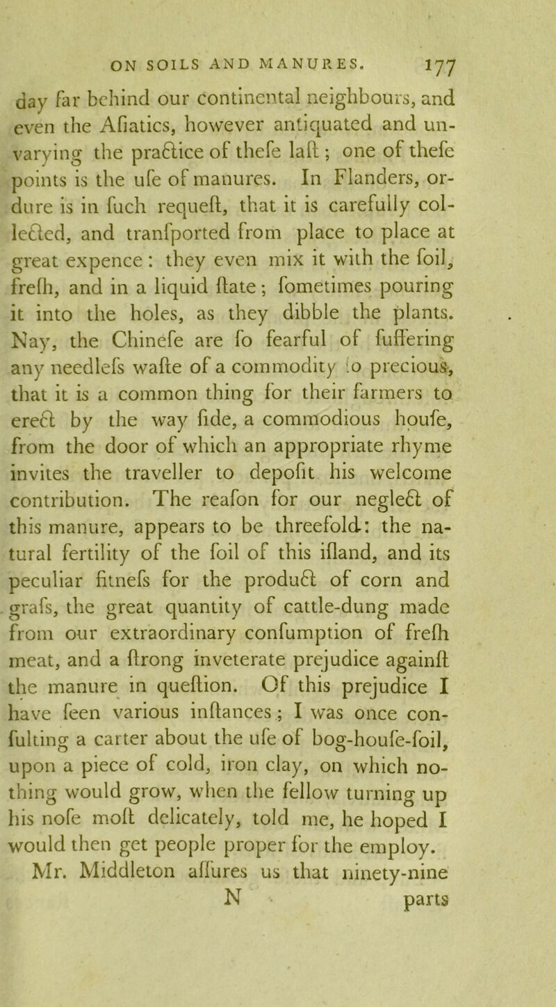 day far behind our continental neighbours, and even the Afiatics, however antiquated and un- varying the praCtice of thefe lalt ; one of thefe points is the ufe of manures. In Flanders, or- dure is in fuch requelt, that it is carefully col- lected, and tranfported from place to place at great expence : they even mix it with the foil, frefh, and in a liquid Hate; fometimes pouring it into the holes, as they dibble the plants. Nay, the Chinefe are fo fearful of fullering any needlefs wafte of a commodity o precious, that it is a common thing for their farmers to ereCt by the way fide, a commodious houfe, from the door of which an appropriate rhyme invites the traveller to depofit his welcome contribution. The reafon for our negleCl of this manure, appears to be threefold: the na- tural fertility of the foil of this illand, and its peculiar fitnefs for the product of corn and grafs, the great quantity of cattle-dung made from our extraordinary confumption of frelh meat, and a ftrong inveterate prejudice againlt the manure in queltion. Of this prejudice I have feen various inftances; I was once con- fulting a carter about the ufe of bog-houfe-foil, upon a piece ol cold, iron clay, on which no- thing would grow, when the fellow turning up his nofe molt delicately, told me, he hoped I would then get people proper for the employ. Mr. Middleton allures us that ninety-nine N parts