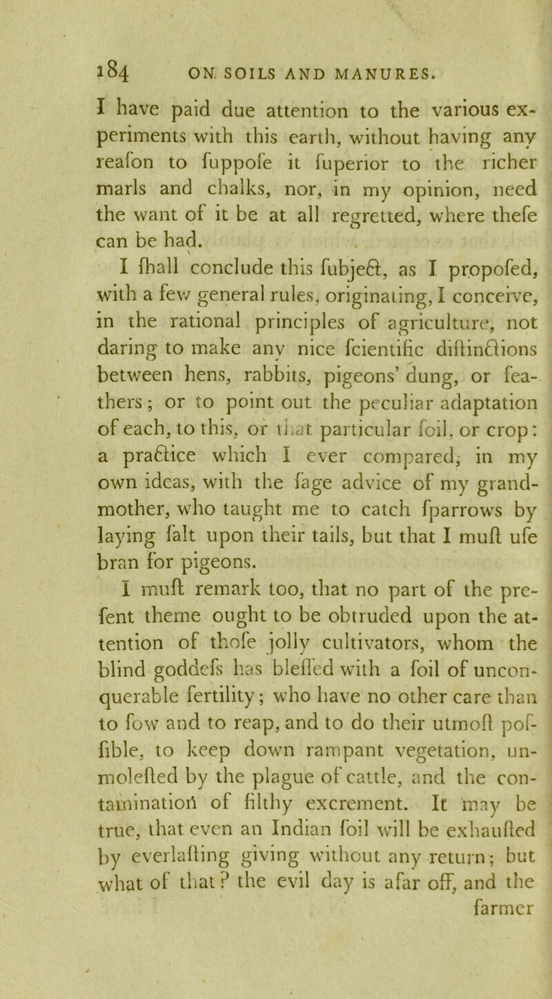 I have paid due attention to the various ex- periments with this earth, without having any reafon to fuppole it fuperior to the richer marls and chalks, nor, in my opinion, need the want of it be at all regretted, where thefe can be had. \ I (hall conclude this fubjeft, as I propofed, with a few general rules, originating, I conceive, in the rational principles of agriculture, not daring to make any nice fcientific diftin&ions between hens, rabbits, pigeons’ dung, or fea- thers ; or to point out the peculiar adaptation of each, to this, or that particular foil, or crop: a pra&ice which I ever compared, in my own ideas, with the fage advice of my grand- mother, who taught me to catch fparrows by laying fait upon their tails, but that I muft ufe bran for pigeons. I muft remark too, that no part of the pre- fent theme ought to be obtruded upon the at- tention of thofe jolly cultivators, whom the blind goddefs has bleffed with a foil of uncon- querable fertility; who have no other care than to fow and to reap, and to do their utmoft pof- fible, to keep down rampant vegetation, un- molefted by the plague of cattle, and the con- tamination of filthy excrement. It may be true, that even an Indian foil will be exhaufted by everlafting giving without any return; but. what of that P the evil day is afar off, and the farmer