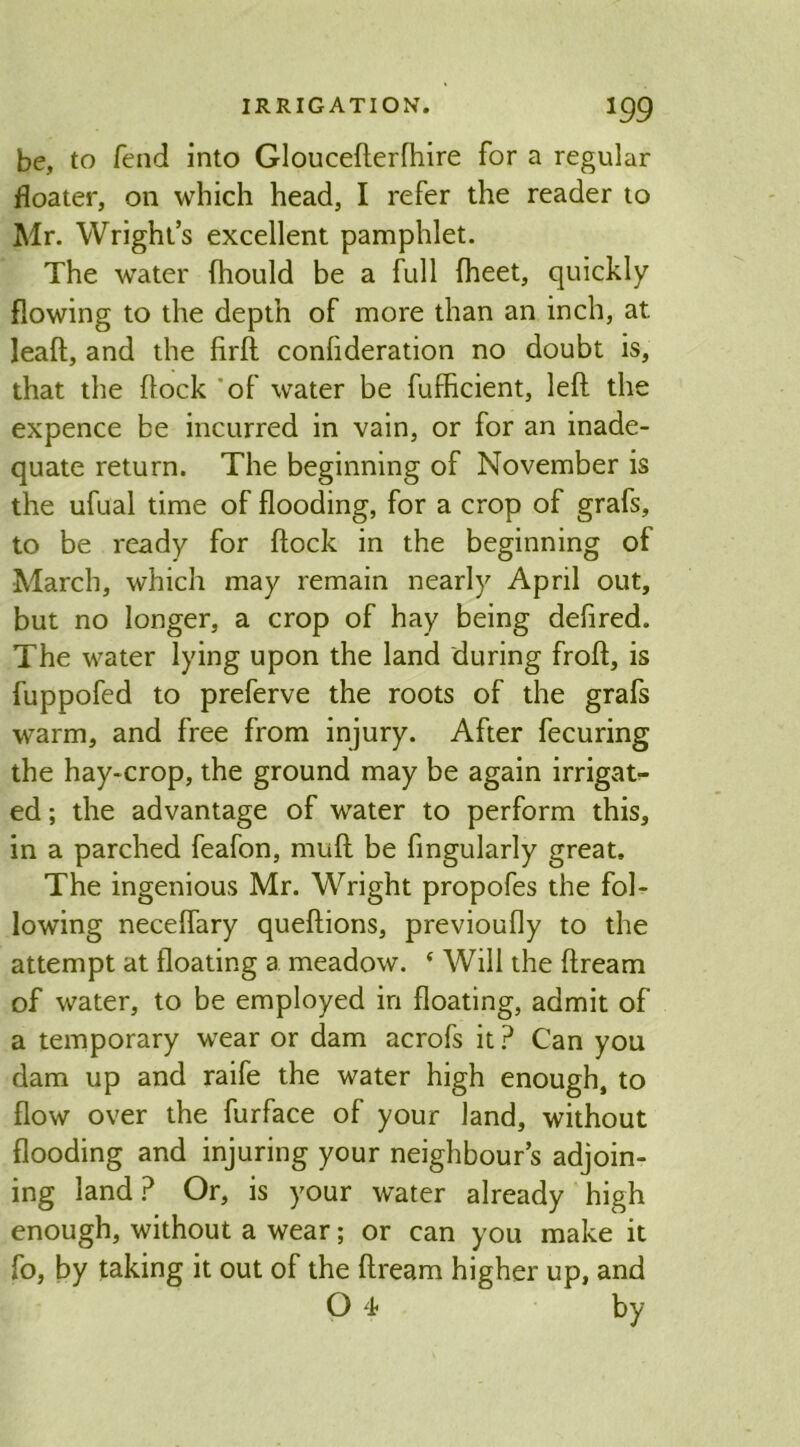 be, to fend into Glouceflerfhire for a regular floater, on which head, I refer the reader to Mr. Wright’s excellent pamphlet. The water (hould be a full (heet, quickly flowing to the depth of more than an inch, at leafl, and the firft consideration no doubt is, that the flock of water be fufficient, left the expence be incurred in vain, or for an inade- quate return. The beginning of November is the ufual time of flooding, for a crop of grafs, to be ready for flock in the beginning of March, which may remain nearly April out, but no longer, a crop of hay being defired. The water lying upon the land during frofl, is fuppofed to preferve the roots of the grafs warm, and free from injury. After fecuring the hay-crop, the ground may be again irrigat- ed; the advantage of water to perform this, in a parched feafon, muff be Angularly great. The ingenious Mr. Wright propofes the fol- lowing neceffary queflions, previoufly to the attempt at floating a meadow. ‘ Will the ftream of water, to be employed in floating, admit of a temporary wear or dam acrofs it ? Can you dam up and raife the water high enough, to flow over the furface of your land, without flooding and injuring your neighbour’s adjoin- ing land? Or, is your water already high enough, without a wear; or can you make it fo, by taking it out of the flream higher up, and