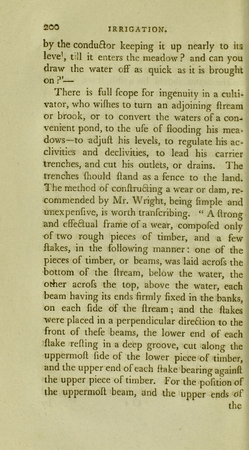 by the condu&or keeping it up nearly to its leve1, till it enters the meadow ? and can you draw the water off as quick as it is brought on ?’— There is full fcope for ingenuity in a culti- vator, who wifhes to turn an adjoining ftream or brook, or to convert the waters of a con- venient pond, to the ule of flooding his mea- dows—to adjuft his levels, to regulate his ac- clivities and declivities, to lead his carrier trenches, and cut his outlets, or drains. The trenches fhould Hand as a fence to the land. The method of conflrudling a wear or dam, re- commended by Mr. Wright, being fimple and unexpenfive, is worth tranfcribing. “ A ftrong and effectual frame of a wear, compofed only of two rough pieces of timber, and a few flakes, in the following manner: one of the pieces of timber, or beams, was laid acrofs the bottom of the flream, below the water, the other acrofs the top, above the water, each beam having its ends firmly fixed in the banks, on each fide of the flream; and the flakes were placed in a perpendicular dire&ion to the front of thefe beams, the lower end of each flake refiing in a deep groove, cut along the uppermofl fide of the lower piece of timber, and the upper end of each flake bearing agamfl the upper piece of timber. For the pofition of the uppermofl beam, and the upper ends of