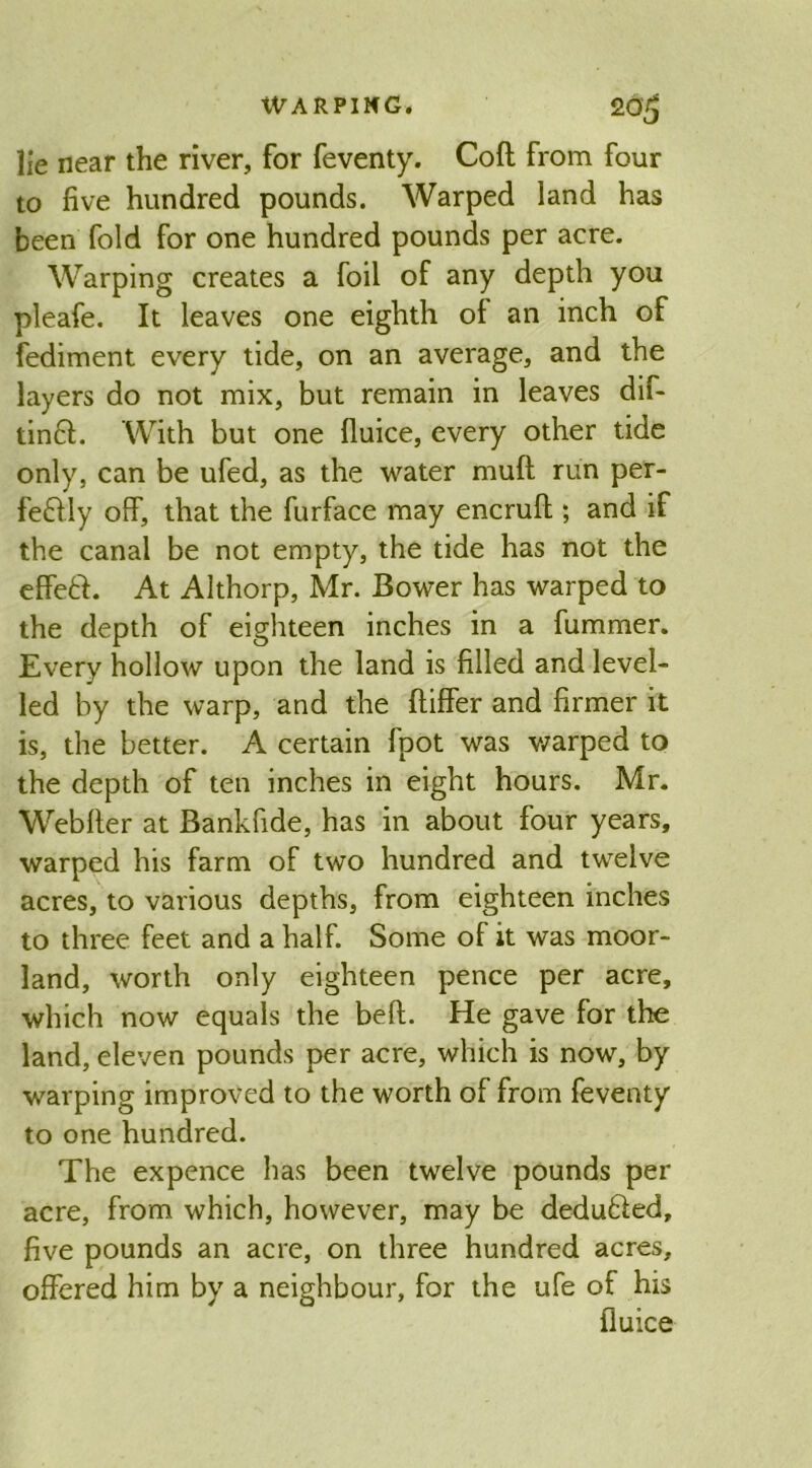 lie near the river, for feventy. Coft from four to five hundred pounds. Warped land has been fold for one hundred pounds per acre. Warping creates a foil of any depth you pleafe. It leaves one eighth of an inch of fediment every tide, on an average, and the layers do not mix, but remain in leaves dif- tinft. With but one fluice, every other tide only, can be ufed, as the water muft run per- fe&ly off, that the furface may encruft; and if the canal be not empty, the tide has not the effett. At Althorp, Mr. Bower has warped to the depth of eighteen inches in a fummer. Every hollow upon the land is filled and level- led by the warp, and the ftiffer and firmer it is, the better. A certain fpot was warped to the depth of ten inches in eight hours. Mr. Webfter at Bankfide, has in about four years, warped his farm of two hundred and twelve acres, to various depths, from eighteen inches to three feet and a half. Some of it was moor- land, worth only eighteen pence per acre, which now equals the beft. He gave for the land, eleven pounds per acre, which is now, by warping improved to the worth of from feventy to one hundred. The expence has been twelve pounds per acre, from which, however, may be deduced, five pounds an acre, on three hundred acres, offered him by a neighbour, for the ufe of his fluice