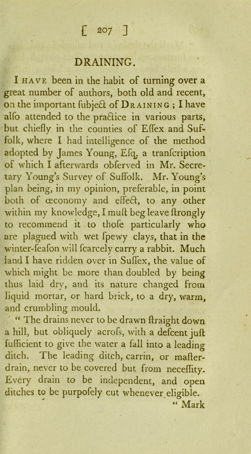 DRAINING. I have been in the habit of turning over a great number of authors, both old and recent, on the important fubjeft of Draining; I have alfo attended to the practice in various parts, but chiefly in the counties of Effex and Suf- folk, where I had intelligence of the method adopted by James Young, Efc^ a tranfcription of which I afterwards obferved in Mr. Secre- tary Young’s Survey of Suffolk. Mr. Young’s plan being, in my opinion, preferable, in point both of ceconomy and effeft, to any other within my knowledge, I mult beg leave ffrongly to recommend it to thofe particularly who are plagued with wet fpewy clays, that in the winter-feafon will fcarcely carry a rabbit. Much land I have ridden over in Suflex, the value of which might be more than doubled by being thus laid dry, and its nature changed from liquid mortar, or hard brick, to a dry, warm, and crumbling mould. “ The drains never to be drawn ftraight down a hill, but obliquely acrofs, with a defcent juft fufficient to give the water a fall into a leading ditch. The leading ditch, carrin, or mafter- drain, never to be covered but from neceflity. Every drain to be independent, and open ditches to be purpofely cut whenever eligible. ' “Mark