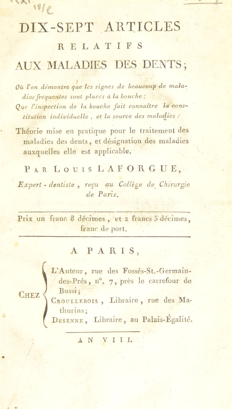 DIX-SEPT ARTICLES RELATIFS AUX MALADIES DES DENTS; OU l’on démontre que les signes de beaucoup de mala- dies frequentes sont places à la bouche ; Que l'inspection de la bouche fait connaître la cons- titution individuelle , et la source des maladies : Théorie mise en pratique pour le traitement des maladies des dents, et désignation des maladies auxquelles elle est applicable. Par Louis LAFORGUE, Expert - dentiste , reçu au Collège de Chirurgie de Paris. Prix un franc 8 décimes , et 2 francs 5 décimes, franc de port. 1 A PARIS, Chez L’Auteur, rue des Fossés-St.-Germain- des-Prés, n°. 7, près le carrefour de Bussi ; Croullebois , Libraire , rue des Ma- thurins; Desenne , Libraire, au Palais-Égalité. AN VIII.