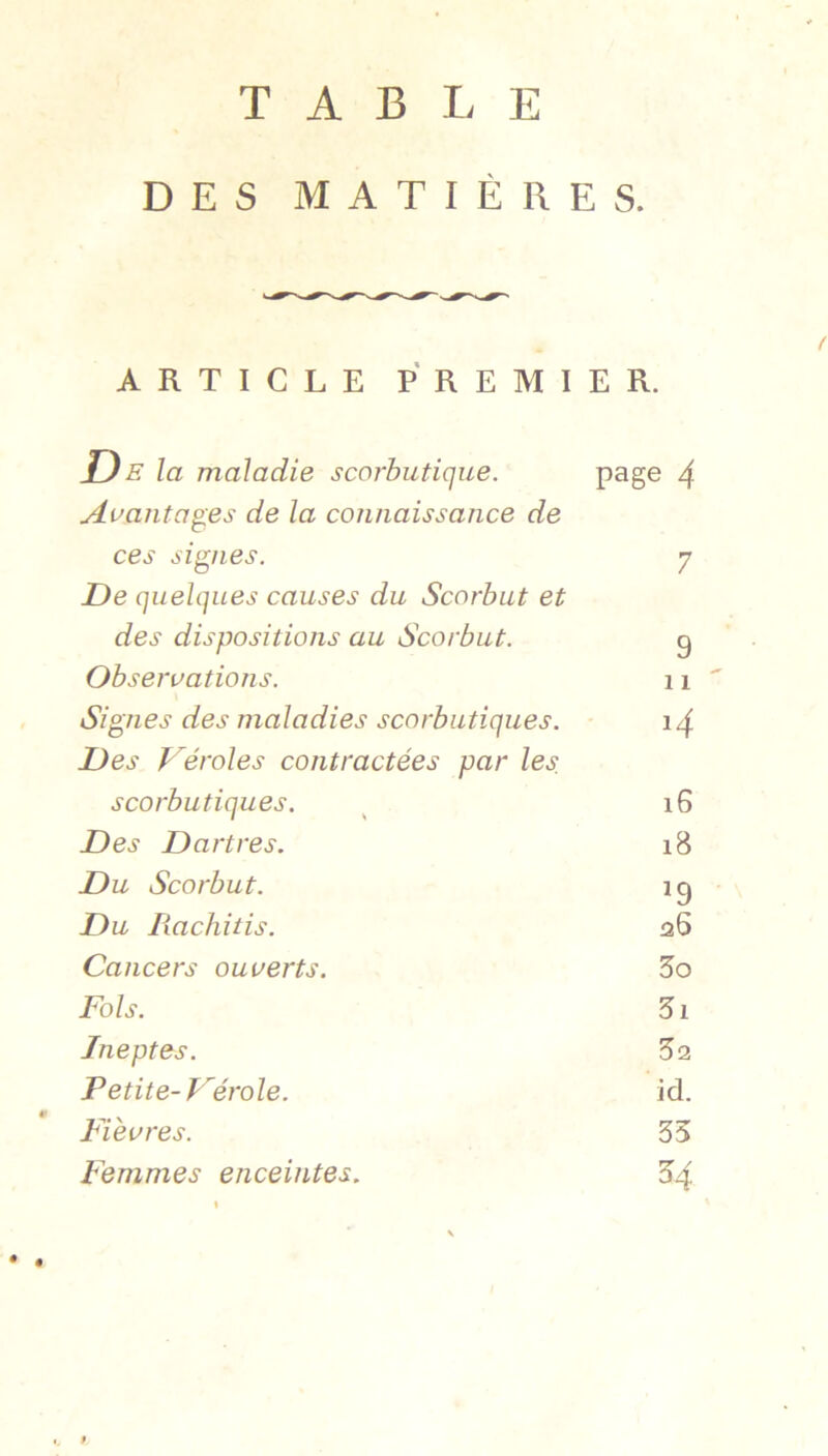 TABLE DES MATIÈRES. ARTICLE PREMIER. JD E la maladie scorbutique. page 4 Auanta^es de la connaissance de ces signes. 7 De quelques causes du Scorbut et des dispositions au Scorbut. 9 Observations. 11 Signes des maladies scorbutiques. i4 Des Déroles contractées par les. scorbutiques. i6 Des Dartres. i8 Du Scorbut. ^9 Du Rachitis. 26 Cancers ouverts. 5o Fols. 5i Ineptes. 32 Petite-Férole. id. Fièvres. 35 Femmes enceintes. 54