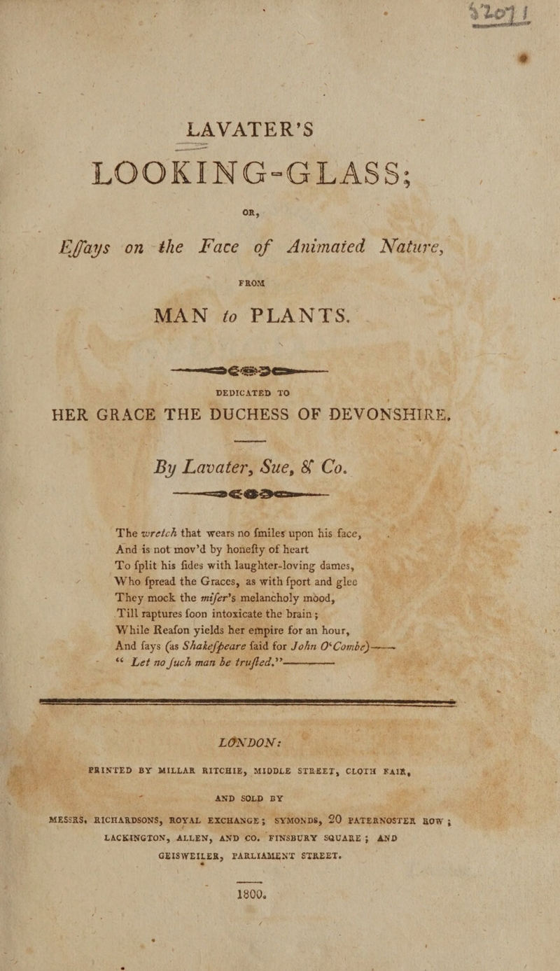 slo} i @ LAVATER’S LOOKING-GLASS: oR, Egays on the Kace of Animated Nature, | FROM MAN to PLANTS. ——&lt;aG Soo pURDIG Smee TO : HER GRACE THE DUCHESS OF DEVONSHIRE, By Lavater, Sue, &amp; Co. —— === ES Eee The wretch that wears no fmiles upon his face, And is not mov’d by honefty of heart To {plit his fides with laughter-loving dames, Who fpread the Graces, as with {port and glee They mock the mifer’s melancholy mood, -Till raptures foon intoxicate the brain ; While Reafon yields her empire for an hour, And fays (as Shakefpeare faid for John O‘Combe)-———~ *¢ Let no fuch man be trufted.”” , LONDON: - PRINTED BY MILLAR RITCHIE, MIDDLE STREET, CLOTH FAIR, . i AND SOLD BY MESSRS, RICHARDSONS, ROYAL EXCHANGE 3 ‘syMonps, 20 PATERNOSTER now ; LACKINGTON, ALLEN, AND CO. FINSBURY SQUARE; AND GEISWEILER, PARLIAMENT STREET. ; . —s 1800,