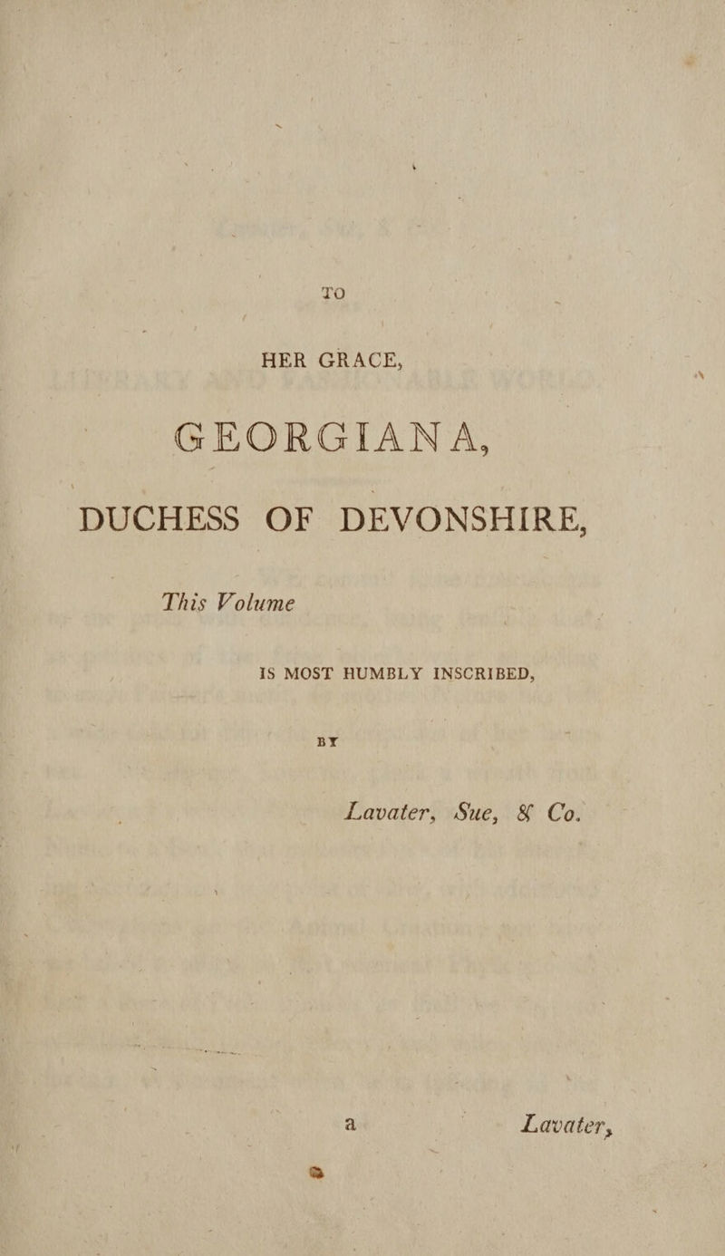 TO HER GRACE, GEORGIANA, DUCHESS OF DEVONSHIRE, This Volume iS MOST HUMBLY INSCRIBED, BY Lavater, Sue, &amp; Co. a » 1 ~ Lavater,
