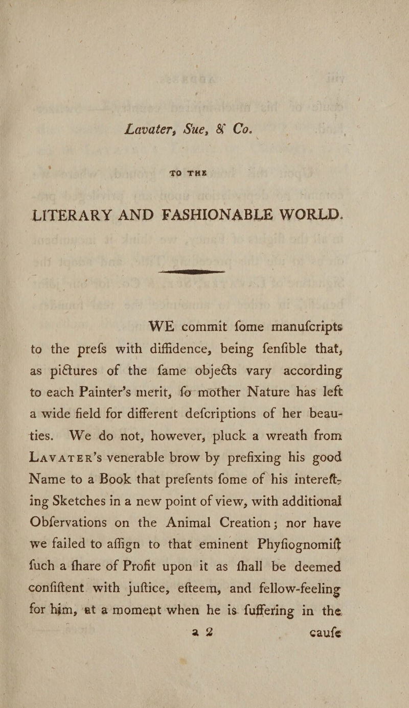 Lavater, Sue, &amp; Co. TO THE LITERARY AND FASHIONABLE WORLD. WE commit fome manufcripts to the prefs with diffidence, being fenfible that, as pictures of the fame objeéts vary according to each Painter’s merit, fo mother Nature has left a wide field for different defcriptions of her beau- ties. We do not, however, pluck a wreath from LavatTeEr’s venerable brow by prefixing his good Name to a Book that prefents fome of his intereft- ing Sketches in a new point of view, with additional Obfervations on the Animal Creation; nor have we failed to aflign to that eminent Phyfiognomift fuch a fhare of Profit upon it as fhall be deemed confiftent with juftice, efteem, and fellow-feeling for him, et a moment when he is. fuffering in the a2 | caufe