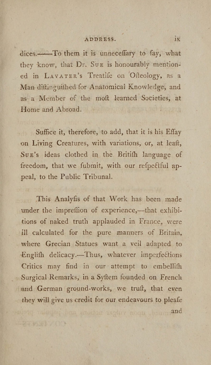 dices. To them it is unneceflary to fay, what they know, that Dr. Sve is honourably mention- ed in Lavarer’s Treatife on Ofteology, as a Man diftinguifhed for Anatomical Knowledge, and as a Member of the moft learned Societies, at Home and Abroad. Suffice it, therefore, to add, that it is his Effay on Living Creatures, with variations, or, at leaift, Suz’s ideas clothed in the Britith language of freedom, that we fubmit, with our refpeétful ap- peal, to the Public Tribunal. This Analyfis of that Work has been made under the impreflion of experience,—that exhibi- tions of naked truth applauded in France, were ill calculated for the pure manners of Britain, where Grecian Statues want a veil adapted to Englith delicacy. —Thus, whatever imperfections Critics may find in our attempt to embellifh Surgical Remarks, in a Syftem founded on French and German ground-works, we truft, that even they will give us credit for our endeavours to pleafe ana