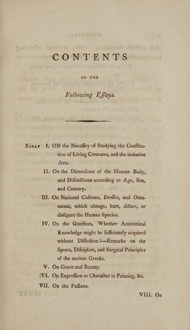 Following Effays. Essar J. ON the Neceflity of Studying the Contftitu- tion of Living Creatures, and the imitative Arts, IL. On the Dimenfions of the Human Body, and Diftin@ions according to Age, Sex, and Country. IJ. On National Cuftoms, Dreffes, and Orna- ments, which ‘change, hurt, diftort, or disfigure the Human Species. IV. On the Queftion, Whether Anatomical Knowledge might be fufficiently acquired without Diffeétion?——-Remarks on the Sports, Difcipline, and Surgical Principles of the ancient Greeks. V. On Grace and Beauty. {VI. On Expreffion or Charafer in Painting, &amp;c. VIT. On the Paffions. On