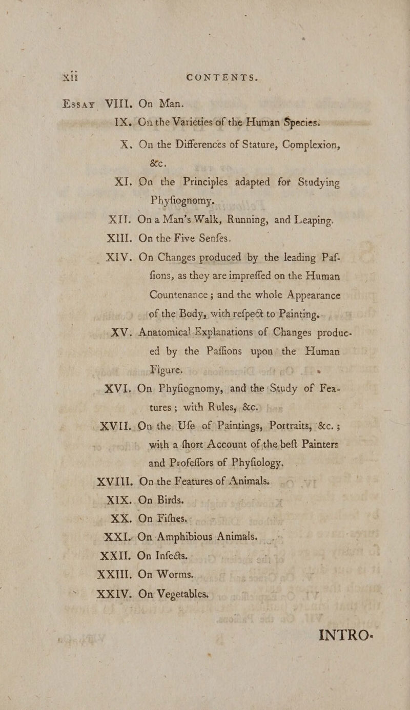 Essay VIII, On Man. 1X. On the Varieties of the Human Species: X. On the Differences of Stature, Complexion, &amp;c. XI. On the Principles adapted for Stodying ~ Phyfiognomy. XII. Ona Man’s Walk, Running, and Leaping. XIII. On the Five Senfes. _ XIV. On Changes produced by the leading Paf- fions, as they are imprefled on the Human Countenance ; and the whole Appearance of the Body, with refpe&amp;t to Painting. XV. Anatomical Explanations of Changes produc- ed by the Paffions upon the Human Figure, : XVI. On Phyfiognomy, and the: Hs of Fea- tures; with Rules, &amp;c. XVIE..On the Ufe of Paintings, Portraits, &amp;c. ; with a fhort Account of the beft Painters and Profeiliors of Phyfiology. XVIII. On the Features of Animals. XIX. On Birds. . XX. On Fihes. XXII. On Amphibious Animals. XXII. On Infedts. XXII. On Worms. ~ XXIV. On Vegetables. INTRO:
