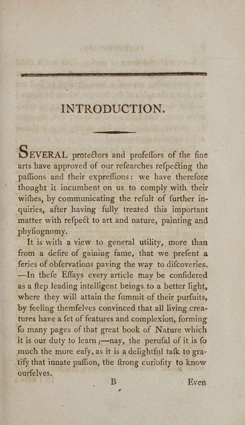 INTRODUCTION. SEVERAL protectors and profeffors of the fine arts have approved of our refearches refpeéting the paffions and their expreffions: we have. therefore thought it incumbent on us to comply with their ‘withes, by communicating the refult of further in- quiries, after having fully treated this important matter with refpeét to art and nature, painting and phyfiognomy. It is with a view to general utility, more wash from a defire of gaining fame, that we prefent a feries of obfervations paving the way to difcoveries. —In thefe Effays every article may be confidered as a ftep leading intelligent beings to a better light, where they will attain the fummit of their purfuits, by feeling themfelves convinced that all living crea- tures have a fet of features and complexion, forming fo many pages of that great book of Nature which it is our duty to learn ;—nay, the perufal of it is fo much the more eafy, as it is a delightful tafk to gra- tify that innate paflion, the ftrong curiofity to how ourfelves. B Even gs