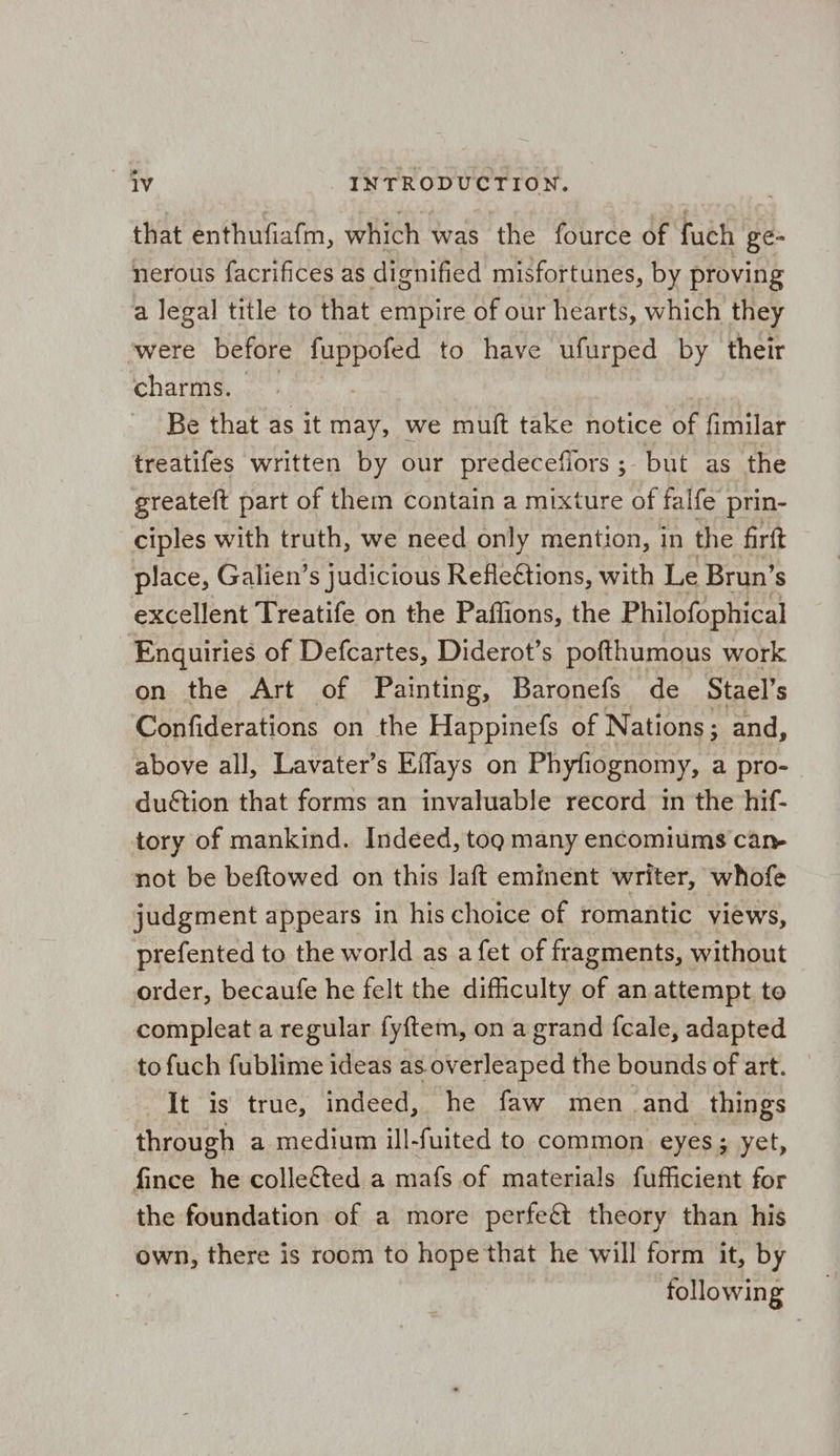 that enthufiafm, which was the fource of fuch ge nerous facrifices as dignified misfortunes, by proving a legal title to that empire of our hearts, which they were before Tee to have ufurped by their charms. Be that as it may, we muft take notice of fimilar treatifes written by our predeceflors ;. but as the greateft part of them contain a mixture of falfe prin- ciples with truth, we need only mention, in the firft place, Galien’s judicious Refleétions, with Le Brun’s excellent Treatife on the Paffions, the Philofophical Enquiries of Defcartes, Diderot’s pofthumous work on the Art of Painting, Baronefs de Stael’s Confiderations on the Happinefs of Nations; and, above all, Lavater’s Effays on Phyfiognomy, a pro-_ duétion that forms an invaluable record in the hif- tory of mankind. Indeed, tog many encomiums can- not be beftowed on this laft eminent writer, whofe judgment appears in his choice of romantic views, prefented to the world as a fet of fragments, without order, becaufe he felt the difficulty of an attempt to compleat a regular fy{tem, on a grand fcale, adapted to fuch fublime ideas as overleaped the bounds of art. It is true, indeed, he faw men and things through a medium ill-fuited to common eyes; yet, fince he colleéted a mafs of materials fufficient for the foundation of a more perfe&amp; theory than his own, there is room to hope that he will form it, by following