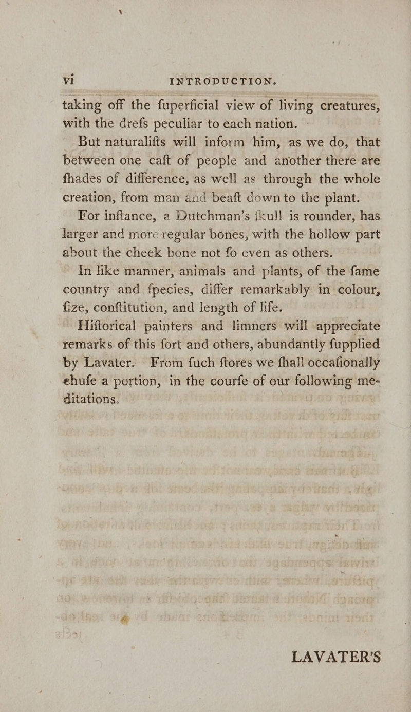 taking off the fuperficial view of living creatures, with the drefs peculiar to each nation. » But naturalifts will inform him, as we do, that between one caft of people and another there are fhades of difference, as well as through the whole creation, from man and beaft down to the plant. For inftance, 2 Dutchman’s {kull is rounder, has Jarger and more regular bones, with the hollow part about the cheek bone not fo even as others. ' In like manner, animals and plants, of the fame country and, fpecies, differ remarkably in colour, fize, conftitution, and length of life. | Hiftorical painters and limners will appreciate remarks of this fort and others, abundantly fupplied by Lavater. From fuch ftores we fhall occafionally ehufe a portion, in the courfe of our following me- ditations. LAVATER’S