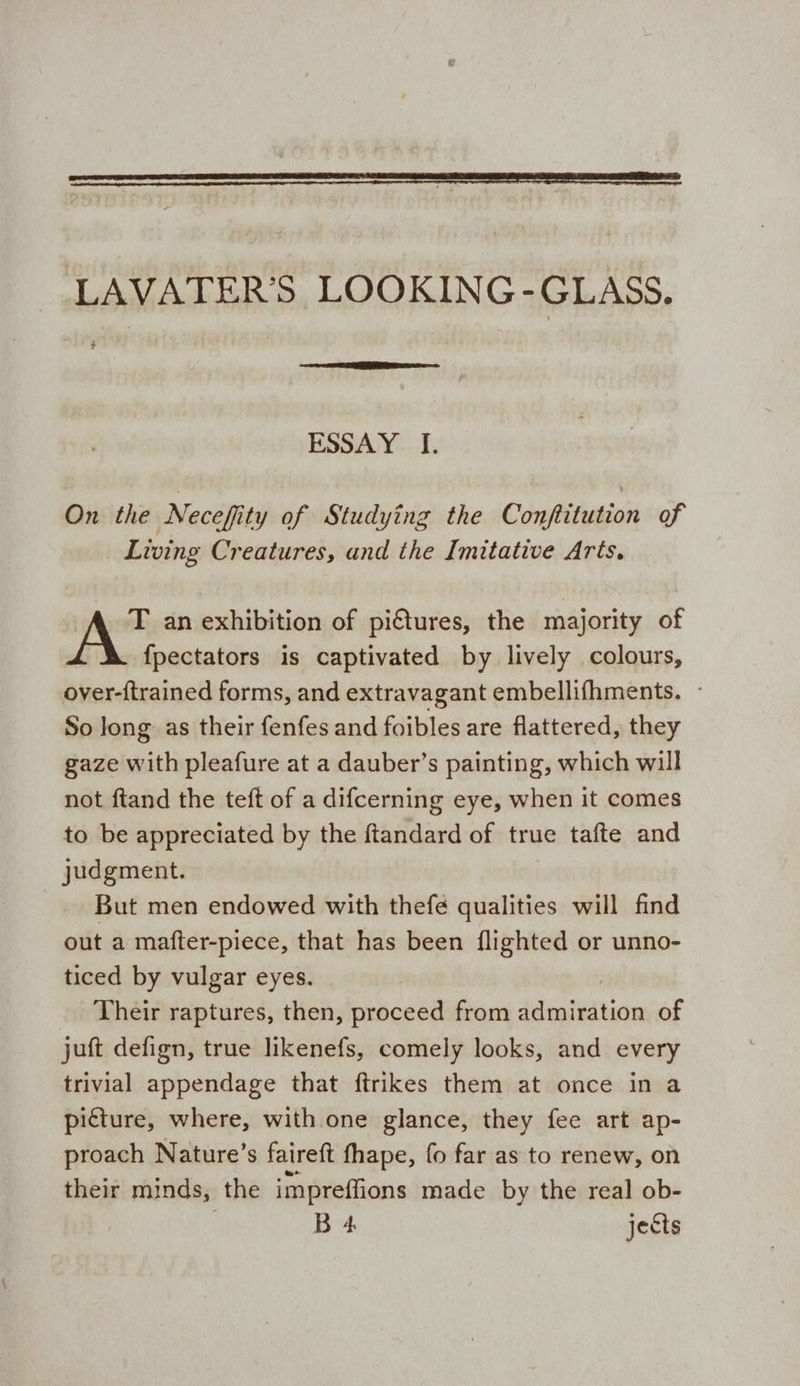LAVATER’S LOOKING-GLASS. ESSAY I. On the Necefity of Studying the Conftitution of Living Creatures, and the Imitative Arts. T an exhibition of pictures, the majority of fpectators is captivated by lively colours, over-{trained forms, and extravagant embellifhments. So Jong as their fenfes and foibles are flattered, they gaze with pleafure at a dauber’s painting, which will not ftand the teft of a difcerning eye, when it comes to be appreciated by the ftandard of true tafte and judgment. But men endowed with thefé qualities will find out a mafter-piece, that has been {lighted or unno- ticed by vulgar eyes. Their raptures, then, proceed from Satan of juft defign, true likenefs, comely looks, and every trivial appendage that ftrikes them at once in a picture, where, with one glance, they fee art ap- proach Nature’s faireft fhape, fo far as to renew, on their minds, the impreffions made by the real ob- B 4 jects