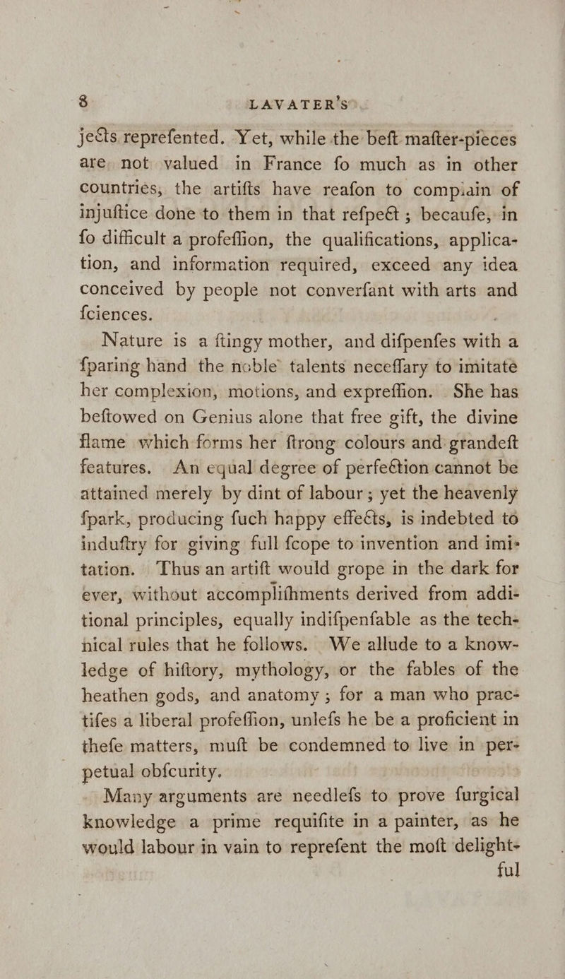 jects reprefented. Yet, while the beft mafter-pieces are, not valued in France fo much as in other countries, the artifts have reafon to compiain of injuftice done to them in that refpe@ ; becaufe, in fo difficult a profeffion, the qualifications, applica- tion, and information required, exceed any idea conceived by people not converfant with arts and {ciences. Nature is a ftingy mother, and difpenfes with a {paring hand the noble talents neceflary to imitate her complexion, motions, and expreffion. She has beftowed on Genius alone that free gift, the divine flame which forms her ftrong colours and grandeft features. An equal degree of perfeétion cannot be attained merely by dint of labour; yet the heavenly fpark, producing fuch happy effects, is indebted to induftry for giving full fcope to invention and imi- tation. Thus an artift would grope in the dark for ever, without accomplifhments derived from addi- tional principles, equally indifpenfable as the tech- nical rules that he follows. We allude to a know- ledge of hiftory, mythology, or the fables of the heathen gods, and anatomy ; for a man who prac- tifes a liberal profeffion, unlefs he be a proficient in thefe matters, muft be condemned to live in per- petual obfcurity, Many arguments are needlefs to prove furgical knowledge a prime requifite in a painter, as he would labour in vain to reprefent the moft delight- ful