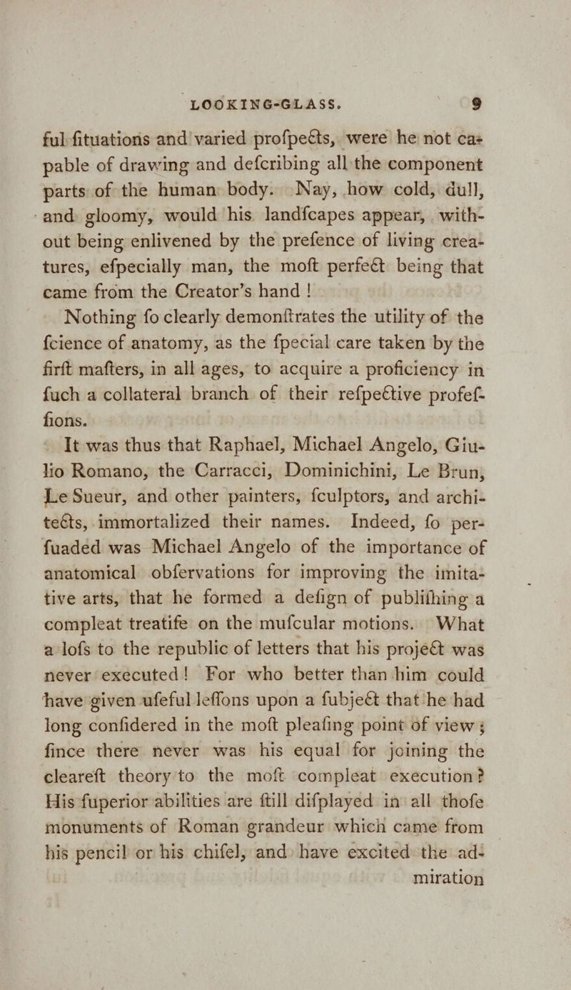 ful fituations and varied profpetts, were he not cas pable of drawing and defcribing all the component parts: of the human: body. Nay, how cold, dull, -and gloomy, would his landfcapes appear, _ with- out being enlivened by the prefence of living crea- tures, efpecially man, the moft perfeét being that came from the Creator’s hand ! Nothing fo clearly demontftrates the utility of the {cience of anatomy, as the fpecial care taken by the firft mafters, in all ages, to acquire a proficiency in fuch a collateral branch of their refpe€tive profef- fions. It was thus that Raphael, Michael Angelo, Giu- lio Romano, the Carracci, Dominichini, Le Brun, Le Sueur, and other painters, fculptors, and archi- teéts, immortalized their names. Indeed, fo per- fuaded was Michael Angelo of the importance of anatomical obfervations for improving the imita- tive arts, that he formed a defign of publithing a compleat treatife on the mufcular motions. What a lofs to the republic of letters that his proje&amp; was never executed! For who better than him could have given ufeful leflons upon a fubjeét that he had long confidered in the moft pleafing point of view ; fince there never was his equal for joining the cleareft theory to the moft compleat execution? His fuperior abilities are ftill difplayed in all thofe monuments of Roman grandeur which came from _ his pencil or his chifel, and have excited: the ad- ; | miration