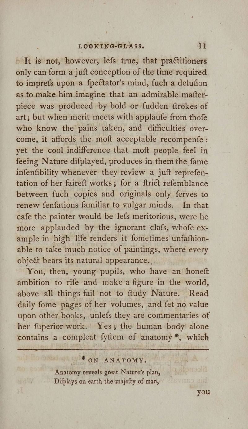 > It is not, however, lefs true, that prattitioners only can form a juft conception of the time required to imprefs. upon a fpectator’s mind, fuch a delufion as to make.him imagine that an admirable matfter- piece was produced by bold or fudden ftrokes of art; but when merit meets with applaufe from thofe who know the pains taken, and difficulties over- come, it affords the moft acceptable recompenfe : yet the cool indifference that moft people. feel in feeing Nature difplayed, produces in them the fame infenfibility whenever they review a juft reprefen- tation of her faireft works; for a ftri€t refemblance between fuch copies and originals only ferves to renew fenfations familiar to vulgar minds. In that cafe the painter would be lefs meritorious, were he more applauded by the ignorant clafs, whofe ex- ample in high life renders it fometimes unfafhion- able to take much notice of paintings, where every object bears its natural appearance. You, then, young pupils, who have an honeft ambition to rife and make a figure in the world, above all things fail not to ftudy Nature. Read daily fome pages of her volumes, and fet no value upon other books, unlefs they are commentaries of her fuperior work. Yes; the human body’ alone contains a compleat fyftem of anatomy *, which ~ * on ANATOMY. Anatomy reveals great Nature’s plan, Difplays on earth the majefty of man, you