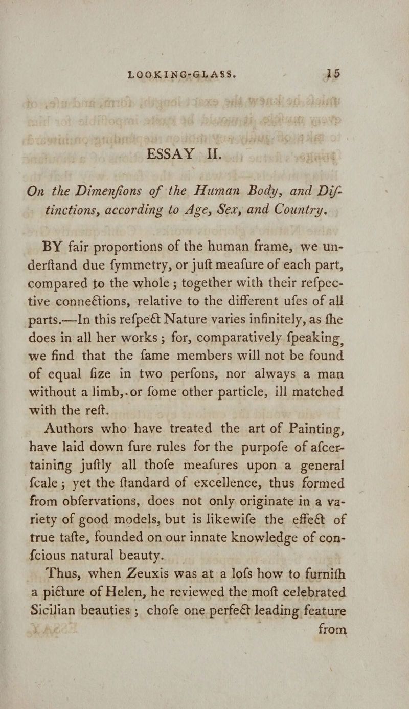 ESSAY > II. On the Dimenfions of the Human Body, and Dij- tinctions, according to Age, Sex, and Country. BY fair proportions of the human frame, we un- derftand due fymmetry, or juft meafure of each part, compared to the whole ; together with their refpec- tive conneétions, relative to the different ufes of all parts.—In this refpeét Nature varies infinitely, as fhe does in all her works; for, comparatively fpeaking we find that the fame members will not be found of equal fize in two perfons, nor always a man without a limb,.or fome other particle, ill matched with the reft. Authors who have treated the art of Painting, have laid down fure rules for the purpofe of afcer- taining juftly all thofe meafures upon a general fcale; yet the ftandard of excellence, thus formed from obfervations, does not only originate in a va- riety of good models, but is likewife the effe&t of true tafte, founded on our innate knowledge of con- {cious natural beauty. Thus, when Zeuxis was at a lofs how to furnifh a picture of Helen, he reviewed the moft celebrated Sicilian beauties ; chofe one perfect leading feature XA from,