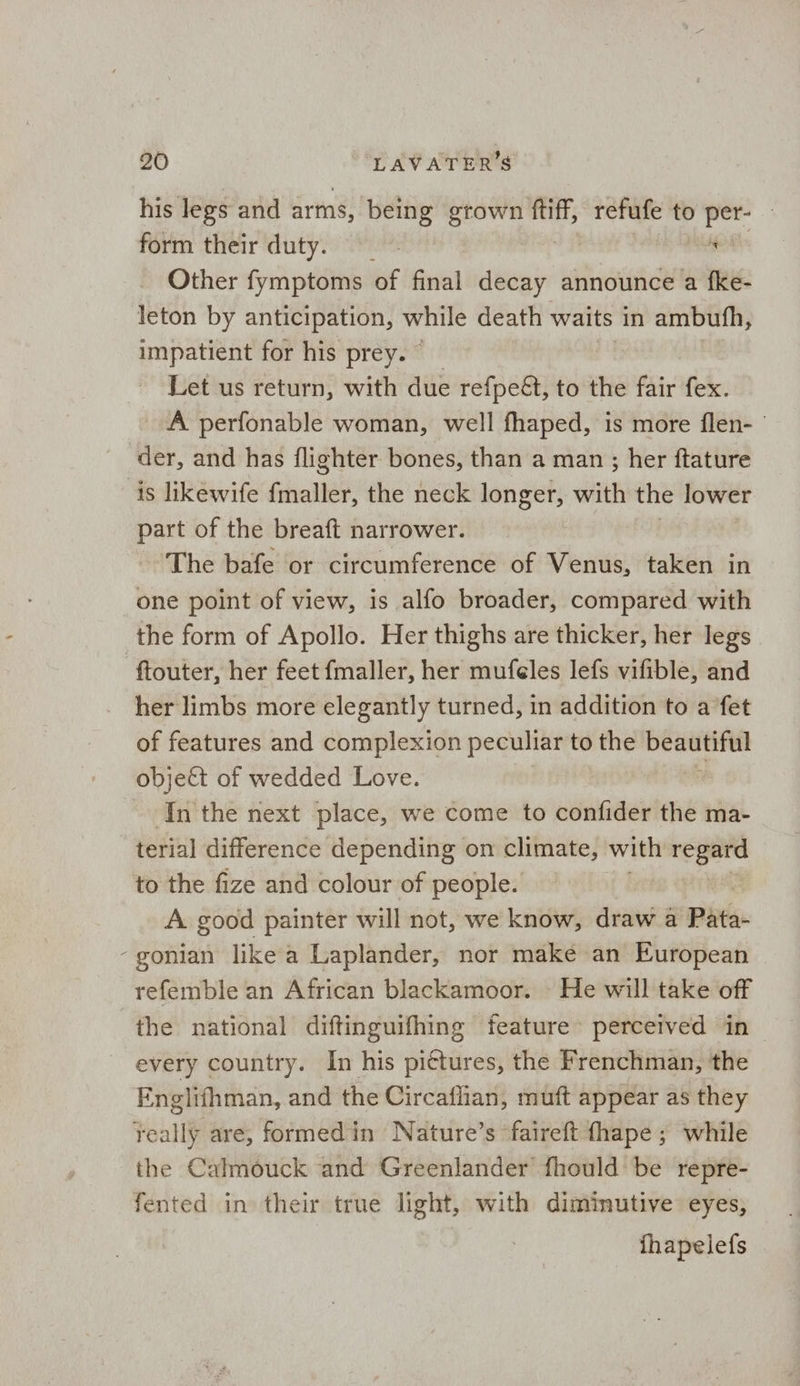 his legs and arms, being grown oe refufe to per- — form their duty. ch Other fymptoms of final decay announce a fke- leton by anticipation, ie death waits in ambufh, impatient for his prey. Let us return, with due refpe&, to the fair fex. A perfonable woman, well fhaped, is more flen- ' der, and has flighter bones, than a man ; her ftature is likewife fmaller, the neck longer, with the lower part of the breaft narrower. The bafe or circumference of Venus, taken in one point of view, is alfo broader, compared with the form of Apollo. Her thighs are thicker, her legs ftouter, her feet fmaller, her mufeles lefs vifible, and her limbs more elegantly turned, in addition to a fet of features and complexion peculiar to the sega object of wedded Love. - Inthe next place, we come to confider the ma- terial difference depending on climate, with regard to the fize and colour of people. A good painter will not, we know, draw a Pata- - gonian like a Laplander, nor make an European refemble an African blackamoor. He will take off the national diftinguifhing feature perceived in every country. In his pittures, the Frenchman, the Englifhman, and the Circaflian, muft appear as they really are, formed in Nature’s faireft fhape ; while the Calmouck and Greenlander fhould be repre- fented in their true light, with diminutive eyes, fhapelefs