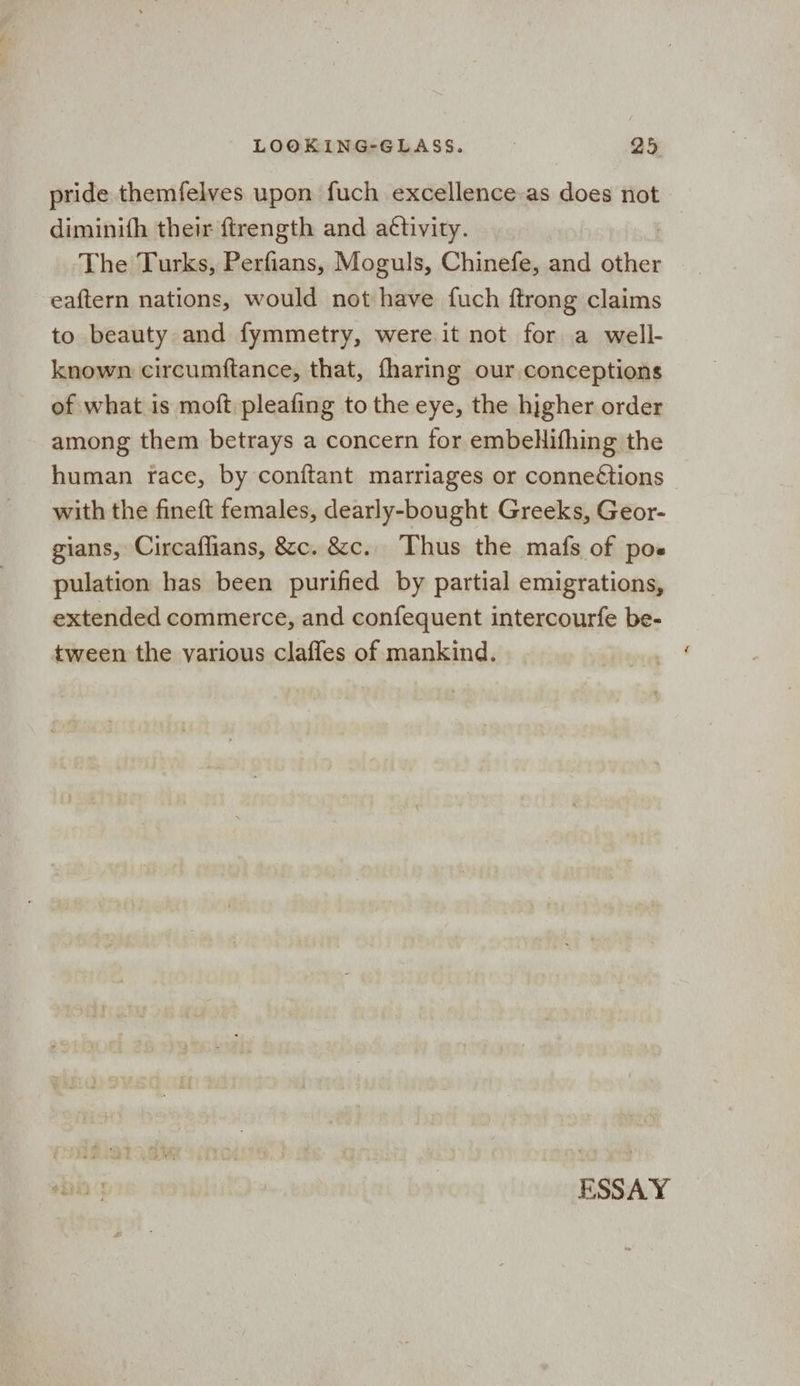 pride themfelves upon fuch excellence as does not diminith their ftrength and aéttivity. The Turks, Perfians, Moguls, Chinefe, and other eaftern nations, would not have fuch ftrong claims to beauty and fymmetry, were it not for a well- known circumftance, that, fharing our conceptions of what is moft pleafing to the eye, the higher order among them betrays a concern for embelifhing the human race, by conftant marriages or conne¢tions with the fineft females, dearly-bought Greeks, Geor- gians, Circaflians, &c. &c.. Thus the mafs of pos pulation has been purified by partial emigrations, extended commerce, and confequent intercourfe be- tween the various clafles of mankind.