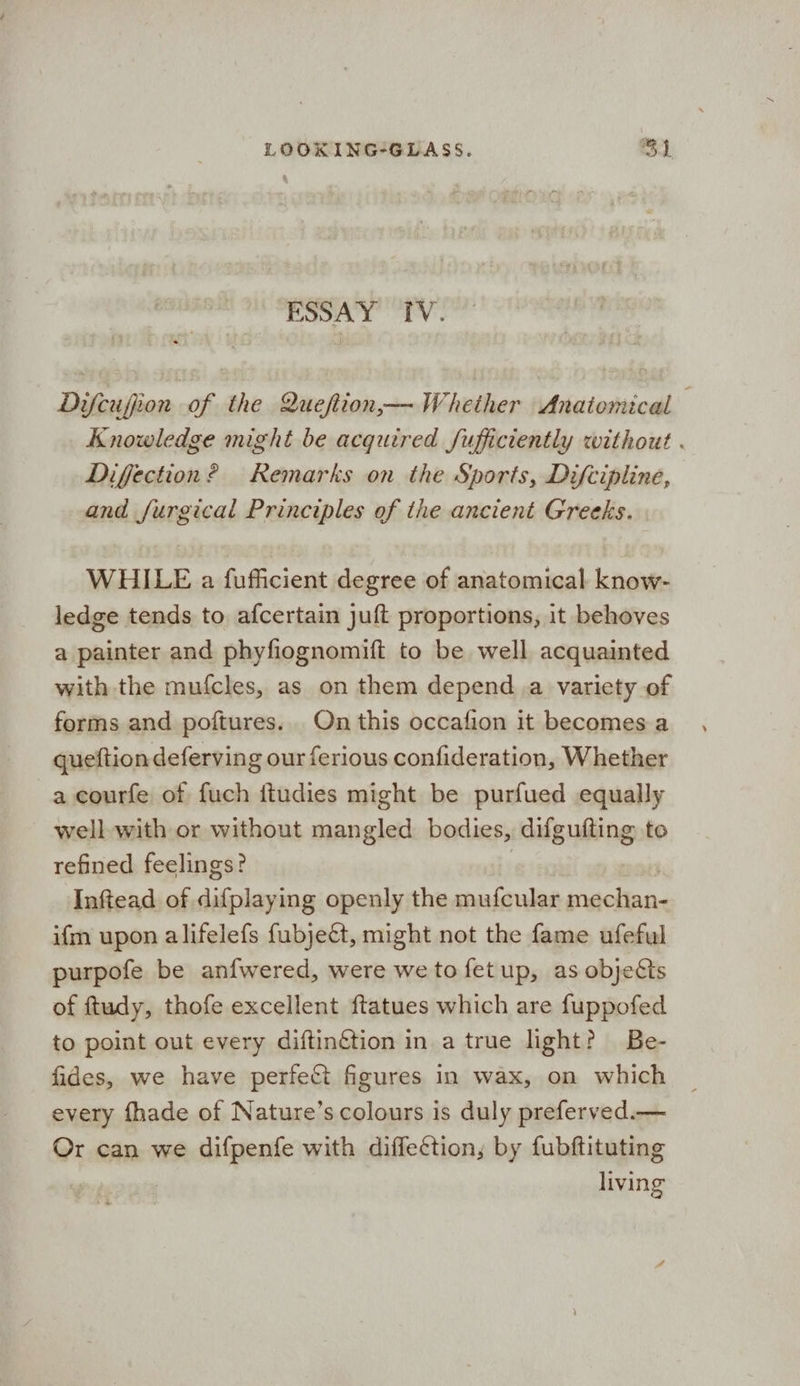 ESSAY IV. Difcufion of the Queftion— Whether Anatomical Knowledge might be acquired fufficiently without . Diffection? Remarks on the Sports, Difcipline, and furgical Principles of the ancient Greeks. WHILE a fufficient degree of anatomical know- ledge tends to afcertain juft proportions, it behoves a painter and phyfiognomift to be well acquainted with the mufcles, as on them depend a variety of forms and poftures. On this occafion it becomes a queftion deferving our ferious confideration, Whether a courfe of fuch itudies might be purfued equally well with or without mangled bodies, difgufting to refined feelings? Inftead of difplaying openly the mufcular mechan- ifm upon alifelefs fubjeét, might not the fame ufeful purpofe be anfwered, were we to fetup, as objeéts of ftudy, thofe excellent ftatues which are fuppofed to point out every diftinétion in. a true light? Be- fides, we have perfect figures in wax, on which every fhade of Nature’s colours is duly preferved.— Or can we difpenfe with diffection; by fubftituting eee
