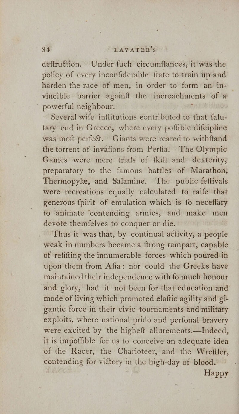 deftruétion. Under fuch circumftances, it was the policy of every inconfiderable ftate to train up and harden the race of men, in order to form an in- vincible barrier againft the incroachments of a powerful neighbour. | is Several wife inftitutions eontributed to that falu- tary end in Greece, where every poflible difcipline. was moft perfeét. Giants were reared to withftand the torrent of invafions from Perfia. The Olympic Games were mere trials of fkill and dexterity, preparatory to the famous battles of Marathon, Thermopyle, and Salamine. The public feftivals were recreations equally calculated to raife that generous fpirit of emulation which is fo neceflary to animate ‘contending armies, and make men devote themfelves to conquer or die. Thus it was that, by continual aétivity, a people weak in numbers became a {trong rampart, capable of refifting the innumerable forces which poured in upon them from Afia: nor could the Greeks have maintained their independence with fo much honour and glory, had it not been for that education and mode of living which promoted elaftic agility and gi- gantic force in their civic tournaments and military exploits, where national pride and perfonal bravery were excited by the higheft allurements.—Indeed, it is impoffible for us to conceive an adequate idea of the Racer, the Charioteer, and the Wreftler, contending for victory in the high-day of blood. Happy