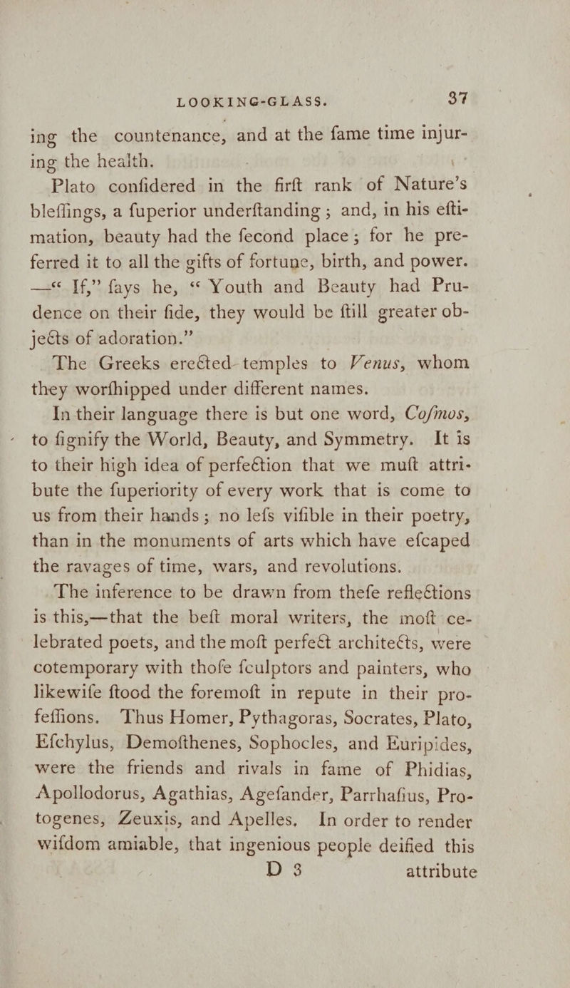 ing the countenance, and at the fame time injur- ing the health. ; Plato confidered in the firft rank of Nature’ S bleflings, a fuperior underftanding ; and, in his efti- mation, beauty had the fecond shade’: for he pre- ferred it to all the gifts of fortune, birth, and power. —* If,” fays he, “ Youth and Beauty had Pru- dence on their fide, they would be ftill greater ob- jects of adoration.” The Greeks eref&ted temples to Venus, whom they worfhipped under different names. In their language there is but one word, Co/mos, to fignify the World, Beauty, and Symmetry. It is to their high idea of perfe€tion that we muft attri- bute the fuperiority of every work that is come to us from their hands; no lefs vifible in their poetry, than in the monuments of arts which have efcaped the ravages of time, wars, and revolutions. The inference to be drawn from thefe reflections is this,—that the beft moral writers, the moft ce- lebrated poets, and the moft perfeét architeéts, were cotemporary with thofe fculptors and painters, who likewife ftood the foremoft in repute in their pro- fefons. ‘Thus Homer, Pythagoras, Socrates, Plato, Efchylus, Demofthenes, Sophocles, and Euripides, were the friends and rivals in fame of Phidias, Apollodorus, Agathias, Agefander, Parrhafius, Pro- togenes, Zeuxis, and Apelles, In order to render wifdom amiable, that ingenious people deified this D 3 attribute