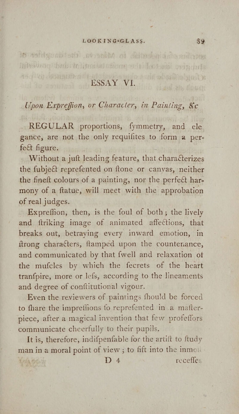 ESSAY. VI. Upon Exprefion, or Character, in Painting, &c REGULAR proportions, fymmetry, and ele gance, are not the only requifites to form a per- © fect figure. | 2 Without a juft leading feature, that characterizes the fubjeét reprefented on {tone or canvas, neither the fineft colours of a painting, nor the perfect har- mony of a ftatue, will meet with the approbation of real judges. | Expreffion, then, is the foul of both; the lively and ftriking image of animated affections, that breaks out, betraying every inward emotion, in itrong characters, ftamped upon the countenance, and communicated by that fwell and relaxation of the mufcles by which the fecrets of the heart tranfpire, more or lefs, according to the lineaments and degree of conftitutional vigour. Even the reviewers of paintings fhould be forced to fhare the impretiions fo reprefented in a matter- piece, after a magical invention that few profeffors communicate cheerfully to their pupils. It is, therefore, indifpenfable for the artift to ftudy man in a moral point of view ; to fift into the inmei. D 4 recefles