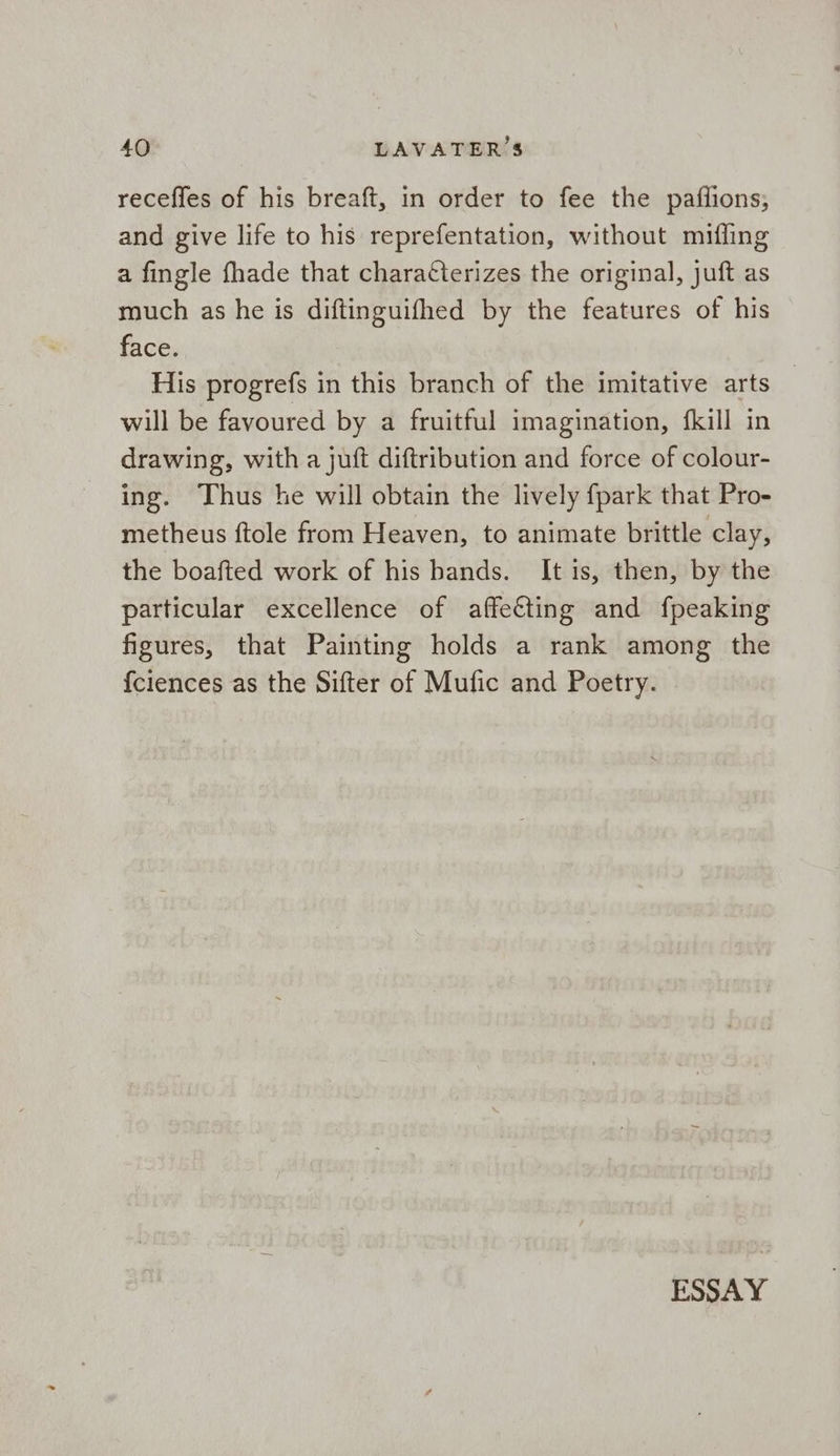 receffes of his breaft, in order to fee the paflions; and give life to his reprefentation, without miffing a fingle fhade that characterizes the original, juft as much as he is diftinguifhed by the features of his face. His progrefs in this branch of the imitative arts _ will be favoured by a fruitful imagination, {kill in drawing, with a juft diftribution and force of colour- ing. Thus he will obtain the lively fpark that Pro- metheus ftole from Heaven, to animate brittle clay, the boafted work of his bands. It is, then, by the particular excellence of affecting and fpeaking figures, that Painting holds a rank among the fciences as the Sifter of Mufic and Poetry.