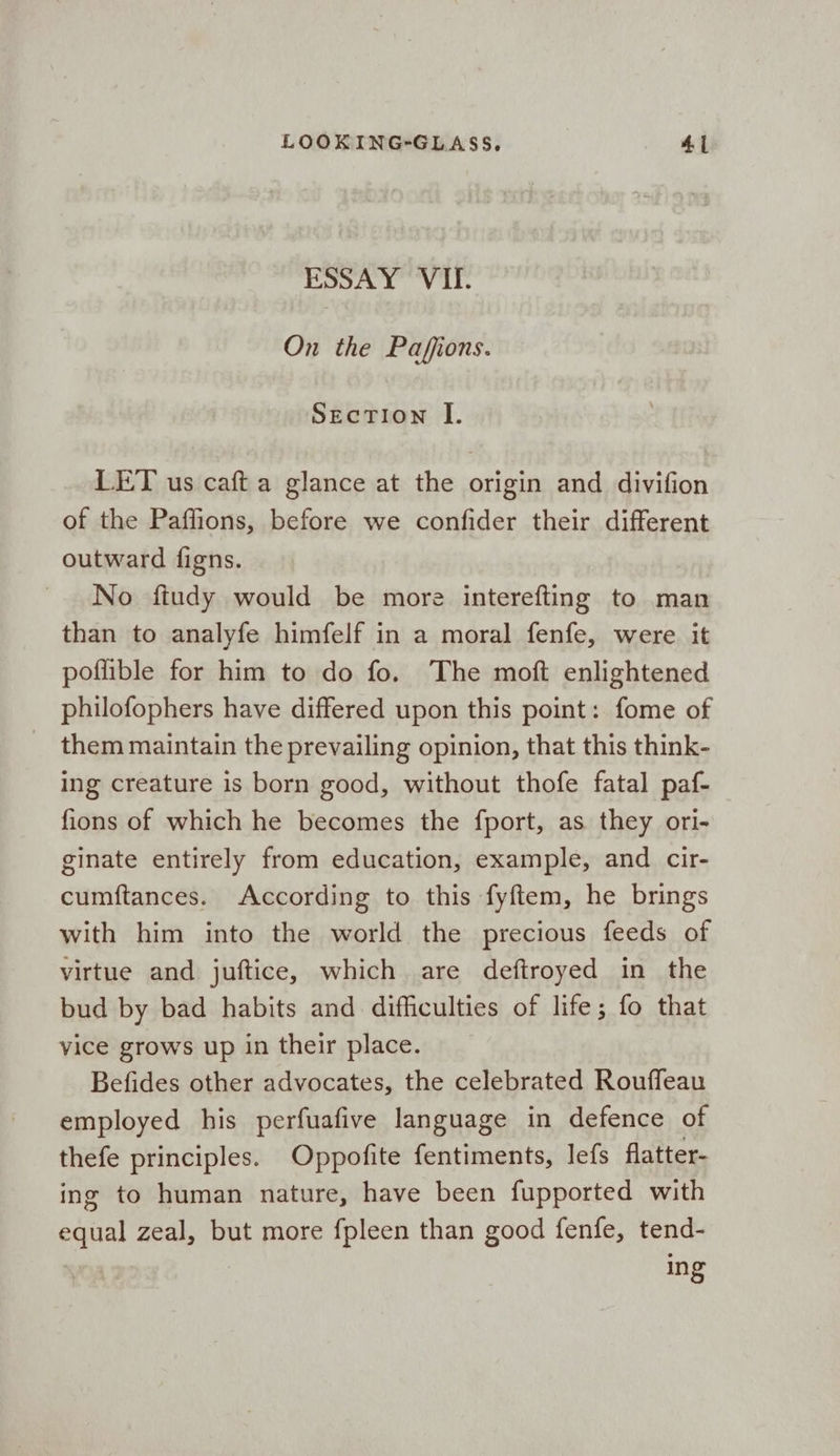 ESSAY VII. On the Paffions. Section I. LET us caft a glance at the origin and divifion of the Paflions, before we confider their different outward figns. No fiudy would be more interefting to man than to analyfe himfelf in a moral fenfe, were it poflible for him to do fo. The moft enlightened philofophers have differed upon this point: fome of them maintain the prevailing opinion, that this think- ing creature is born good, without thofe fatal paf- fions of which he becomes the fport, as they ori- ginate entirely from education, example, and cir- cumftances. According to this fyftem, he brings with him into the world the precious feeds of virtue and juftice, which are deftroyed in the bud by bad habits and difficulties of life; fo that vice grows up in their place. Befides other advocates, the celebrated Rouffeau employed his perfuafive language in defence of thefe principles. Oppofite fentiments, Jefs flatter- ing to human nature, have been fupported with equal zeal, but more fpleen than good fenfe, tend-