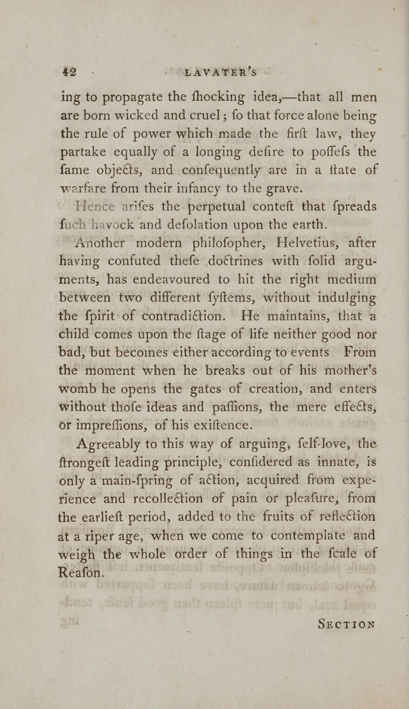 ing to propagate the fhocking idea,—that all men are born wicked and cruel; fo that force alone being the rule of power which made the firft law, they partake equally of a longing defire to poffefs the fame objects, and confequently are in a itate of warfare from their infancy to the grave. Hence arifes the perpetual conteft that fpreads fuch havock and defolation upon the earth. Another modern philofopher, Helvetius, after having confuted thefe dottrines with folid argu- ments, has endeavoured to hit the right medium between two different fyftems, without indulging the fpirit of contradiftion. He maintains, that a child comes upon the ftage of life neither good nor bad, but becomes either according toevents From the moment when he breaks out of his mother’s womb he opens the gates of creation, and enters without thofe ideas and paffions, the mere effects, or impreffions, of his exiftence. Agreeably to this way of arguing, felf-love, the ftrongeft leading principle, confidered as innate, is only a main-fpring of action, acquired from expe- rience and recollection of pain or pleafure, from the earlieft period, added to the fruits of reflection ata riper age, when we come to contemplate and weigh the whole order of things in the fcale of Reafon. SECTION