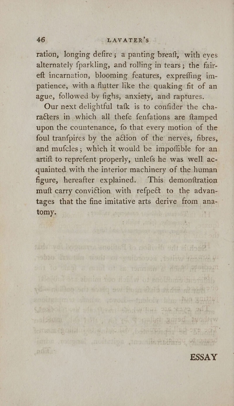 ration, longing defire; a panting breaft, with eyes alternately fparkling, and rolling in tears; the fair- eft incarnation, blooming features, expreffing im- patience, with a flutter like the quaking fit of an ague, followed by fighs, anxiety, and raptures. Our next delightful tafk is to confider the cha- raéters in which all thefe fenfations are ftamped upon the countenance, fo that every motion of the foul tranfpires by the a€tion of the nerves, fibres, and mufcles; which it would be impoflible for an artift to reprefent properly, unlefs he was well ac- quainted. with the interior machinery of the human figure, hereafter explained. This demonftration muft carry convittion with refpeét to the advan- tages that the fine imitative arts derive from ana- tomy.