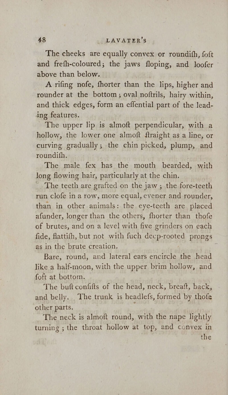 The cheeks are equally convex or roundith, foft and frefh-coloured; the jaws floping, and loofer above than below. A rifing nofe, fhorter than the lips, higher and rounder at the bottom; oval noftrils, hairy within, and thick edges, form an effential part of the lead- ing features. The upper lip is almoft et ak as with a hollow, the lower one almoft ftraight as a line, or curving gradually; the chin picked, plump, and roundifh. The male fex has the mouth bearded, with long flowing hair, particularly at the chin. The teeth are grafted on the jaw ; the fore- teeth run clofe in a row, more equal, evener and rounder, than in other animals: the eye-teeth are placed afunder, longer than the others, fhorter than thofe of brutes, and on a level with five grinders on each fide, flattifh, but not with fuch decp-rooted prongs as in the brute creation. Bare, round, and lateral ears encircle the head like a half-moon, with the upper brim hollow, and foft at bottom. The buft confifts of the head, neck, breaft, back, and belly. The trunk is headlefs, formed by thofe other parts. ; The neck is almoft round, with the nape lightly turning ; the throat hollow at top, and convex in