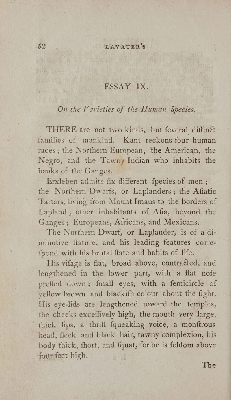 152 oi. LAVATER’S ESSAY IX. ‘ On the Varieties of the Human Species. THERE are not two kinds, but feveral diftinc families of mankind. Kant reckons four human races; the Northern European, the American, the Negro, and the ‘Tawny Indian who inhabits the banks of the Ganges. Erxleben admits fix different fpecies of men ;— the Northern Dwarfs, or Laplanders; the Afiatic Tartars, living from Mount Imaus to the borders of Lapland ; other inhabitants of Afia, beyond the Ganges ; Europeans, Africans, and Mexicans. The Northern Dwarf, or Laplander, is of a di- minutive fiature, and his leading features corre- {pond with his brutal ftate and habits of life. His vifage is flat, broad above, contracted, and lengthened in the lower part, with a flat nofe prefled down; {mall eyes, with a femicircle of yellow brown and blackifh colour about the fight. His eye-lids are lengthened toward the temples, the cheeks exceflively high, the mouth very large, thick Hips, a fhrill fqueaking voice, a monftrous - head, fleek and black hair, tawny complexion, his body thick, fhort, and fquat, for he is feldom above four feet high.
