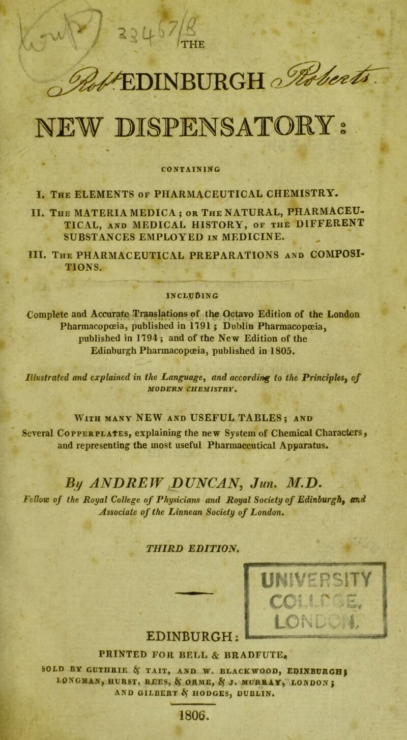 a s I I <Jvr y 23£i.b7/-3 TT-T fiff THE a NEW DISPENSATORY CONTAINING I. The ELEMENTS of PHARMACEUTICAL CHEMISTRY. II. The MATERIA MEDIC A; or The NATURAL, PHARMACEU- TICAL, and MEDICAL HISTORY, of the DIFFERENT SUBSTANCES EMPLOYED in MEDICINE. III. The PHARMACEUTICAL PREPARATIONS and COMPOSI- TIONS. INCLUDING Complete and Accurate Translations of the Octavo Edition of the London Pharmacopoeia, published in 1191; Dublin Pharmacopoeia, published in 1194; and of the New Edition of the Edinburgh Pharmacopoeia, published in 1805. Illustrated and explained in the Language, and according to the Principles, of MODERN CHEMISTRY. With many NEW and USEFUL TABLES; and Several Copperplates, explaining the new System of Chemical Characters, and representing the most useful Pharmaceutical Apparatus. By ANDREW DUNCAN, Jun. M.D. Fellow of the Royal College of Physicians and Royal Society of Edinburgh, arid Associate of the Linnean Society of London. THIRD EDITION. EDINBURGH: UNIVERSITY COI r v LGN u PRINTED FOR BELL & BRADFUTE* SOLD BY CUTIIRIE 8f TAIT, AND W. BLACKWOOD, EDINBURGH) LONGMAN, HURST, REES, £f ORME, Sf J. MURRAY, LONDON) AND GILBERT Sf HODGES, DUBLIN. 1806.