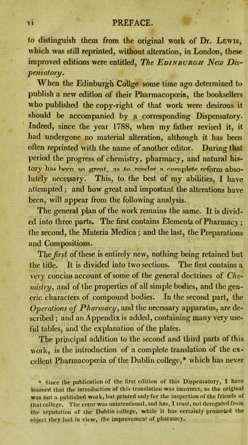 to distinguish them from the original work of Dr. Lewis, which was still reprinted, without alteration, in London, these improved editions were entitled, The Edinburgh New Dis- pensatory. When the Edinburgh Collge some time ago determined to publish a new edition of their Pharmacopoeia, the booksellers who published the copy-right of that work were desirous it should be accompanied by a corresponding Dispensatory. Indeed, since the year 1788, when my father revised it, it had undergone no material alteration, although it has been often reprinted with the name of another editor. During that period the progress of chemistry, pharmacy, and natural his- tory has bf>en sr» groat, nc io rf?nrli?r a onmploto rpfbmi abso- lutely necessary. This, to the best of my abilities, I have attempted; and how great and important the alterations have been, will appear from the following analysis. The general plan of the work remains the same. It is divid- ed into three parts. The first contains Elements of Pharmacy; the second, the Materia Medica; and the last, the Preparations and Compositions. Thejirst of these is entirely new, nothing being retained but the title. It is divided into two sections. The first contains a very conciso account of some of the general doctrines of Che- mistry, and of the properties of all simple bodies, and the gen- eric characters of compound bodies. In the second part, the Operations of Pharmacy, and the necessary apparatus, are de- scribed ; and an Appendix is added, containing many very use- ful tables, and the explanation of the plates. The principal addition to the second and third parts of this work, is the introduction of a complete translation of the ex- cellent Pharmacopoeia of the Dublin college,* which has never * Since the publication of the first edition of this Dispensatory, I have learned that the introduction of this translation was incorrect, as the original was not a published work, hut printed only for the inspection of the friends of that college. The error was unintentional, and has, I trust, not derogated from the reputation of the Dublin college, while it has certainly promoted the object they had in view, the improvement of pharmacy.