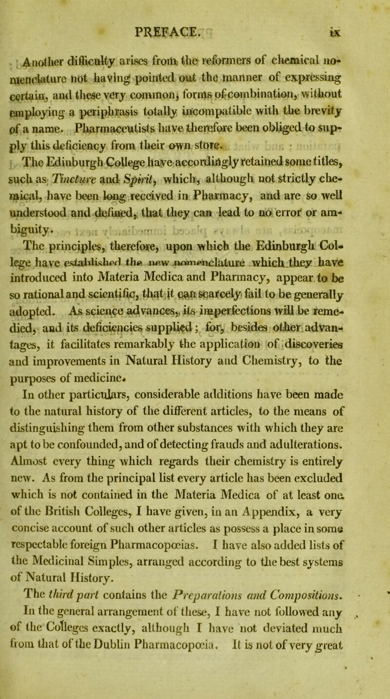 Another difficulty arises from the reformers of chemical no- menclature not having pointed out the manner of expressing certain, and these very common j forms of combination, without employing a periphrasis totally incompatible with the brevity of a name. Pharmaceutists have therefore been obliged to sup- ply this deficiency from their own store. . • The Edinburgh College have accordingly retained some titles, such as Tincture and- Spirit, which, although not strictly che- mical, have been long received in Pharmacy, and are so well understood and defined, that they can lead to no error or am- biguity. >n The principles, therefore, upon which the Edinburgh Col- lege have esiafctished th« n«w nomenclature which they have introduced into Materia Medica and Pharmacy, appear to be so rational and scientific, that ft scarcely fail to be generally adopted. As science advances,, its imperfections will be reme- died, and its deficiencies supplied; for, besides other advan- tages, it facilitates remarkably the application of discoveries and improvements in Natural History and Chemistry, to the purposes of medicine* In other particulars, considerable additions have been made to the natural history of the different articles, to the means of distinguishing them from other substances with which they are apt to be confounded, and of detecting frauds and adulterations. Almost every thing which regards their chemistry is entirely new. As from the principal list every article has been excluded which is not contained in the Materia Medica of at least one. of the British Colleges, I have given, in an Appendix, a very concise account of such other articles as possess a place in some respectable foreign Pharmacopoeias. I have also added lists of the Medicinal Simples, arranged according to the best systems of Natural History. The third pari contains the Preparations and Compositions. In the general arrangement of these, I have not followed any of the Colleges exactly, although I have not deviated much from that of the Dublin Pharmacopoeia. It is not of very great